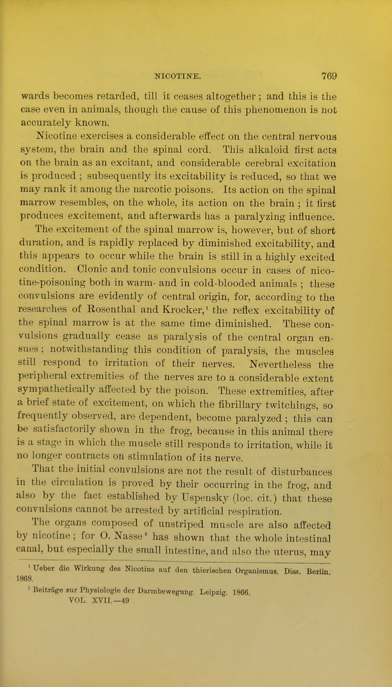 wards becomes retarded, till it ceases altogether ; and this is tlie case even in animals, though the cause of this phenomenon is not accurately known. Nicotine exercises a considerable effect on the central nervous system, the brain and the spinal cord. This alkaloid first acts on the brain as an excitant, and considerable cerebral excitation is produced ; subsequently its excitability is reduced, so that we may rank it among the narcotic poisons. Its action on the spinal marrow resembles, on the whole, its action on the brain ; it first produces excitement, and afterwards has a paralyzing influence. The excitement of the spinal marrow is, however, but of short duration, and is rapidly replaced by diminished excitability, and this appears to occur while the brain is still in a highly excited condition. Clonic and tonic convulsions occur in cases of nico- tine-poisoning both in warm- and in cold-blooded animals ; these convulsions are evidently of central origin, for, according to the researches of Rosenthal and Krocker, the reflex excitability of the spinal marrow is at the same time diminished. These con- vulsions gradually cease as paralysis of the central organ en- sues; notwithstanding this condition of paralysis, the muscles still respond to irritation of their nerves. Nevertheless the peripheral extremities of the nerves are to a considerable extent sympathetically affected by the poison. These extremities, after a brief state of excitement, on which the fibrillary twitchings, so frequently observed, are dependent, become paralyzed; this can be satisfactorily shown in the frog, because in this animal there is a stage in which the muscle still responds to irritation, while it no longer contracts on stimulation of its nerve. That the initial convulsions are not the result of disturbances in the circulation is proved by their occurring in the frog, and also by the fact established by Uspensky (loc. cit.) that these convulsions cannot be arrested by artificial respiration. Tlie organs composed of unstriped muscle are also affected by nicotine ; for O. Nasse '' has shown that the whole intestinal canal, but especially the small intestine, and also the uterus, may ' Ueber die Wirkung des Nicotins auf den thierieohen Organismus. Diss. Berlin 1868. '' Beitrsige zur Physiologic der Darmbewegung. Leipzig. 1806. VOL. XVIL—49