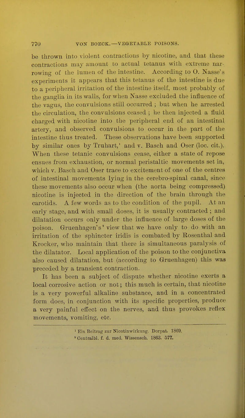 be thrown into violent contractions by nicotine, and that these contractions may amount to actual tetanus with extreme nar- rowing of the lumen of the intestine. According to O. Nasse's experiments it appears that this tetanus of the intestine is due to a peripheral irritation of the intestine itself, most probably of the ganglia in its walls, for when Nasse excluded the influence of the vagus, the convulsions still occurred ; but when he arrested the circulation, the convulsions ceased ; he then injected a fluid charged with nicotine into the peripheral end of an intestinal artery, and observed convulsions to occur in the part of the intestine thus treated. These observations have been supported by similar ones by Truhart,' and v. Bascli and Oser (loc. cit.). When these tetanic convulsions cease, either a state of repose ensues from exhaustion, or normal peristaltic movements set in, which V. Basch and Oser trace to excitement of one of the centres of intestinal movements lying in the cerebro-spinal canal, since these movements also occur when (the aorta being compressed) nicotine is injected in the direction of the brain through the carotids. A few words as to the condition of the pupil. At an early stage, and with small doses, it is usually contracted; and dilatation occurs only under the influence of large doses of the poison. Gruenhagen's' view that we have only to do with an irritation of the sphincter iridis is combated by Rosenthal and Krocker, who maintain that there is simultaneous paralysis of the dilatator. Local application of the poison to the conjunctiva also caused dilatation, but (according to G-ruenhagen) this was preceded by a transient contraction. It has been a subject of dispute whether nicotine exerts a local corrosive action or not; this much is certain, that nicotine is a very powerful alkaline substance, and in a concentrated form does, in conjunction with its specific properties, produce a very painful effect on the nerves, and thus provokes reflex movements, vomiting, etc. ' Ein Beitrag zur Nicotinwirkung. Dorpat. 1869.  Oentralbl. f. d. med. Wissensch. 1863. 577.