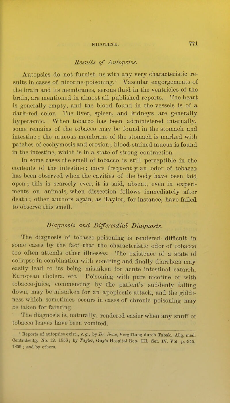 Results of Autopsies. Autopsies do not furnish us with any very characteristic re- sults in cases of nicotine-poisoning.' Vascular engorgements of the brain and its membranes, serous fluid in the ventricles of the brain, are mentioned in almost all published reports. The heart is generally empty, and the blood found in the vessels is of a dark-red color. The liver, spleen, and kidneys are generally hypersemic. When tobacco has been administered internally, some remains of the tobacco may be found in the stomach and intestine ; the mucous membrane of the stomach is marked witli patches of ecchymosis and erosion; blood-stained mucus is found in the intestine, which is in a state of strong contraction. In some cases the smell of tobacco is still perceptible in the contents of the intestine; more frequently an odor of tobacco has been observed when the cavities of the body have been laid open ; this is scarcely ever, it is said, absent, even in experi- ments on animals, when dissection follows immediately after death; other authors again, as Taylor, for instance, have failed to observe this smell. Diagnosis and Differeniial Diagnosis. The diagnosis of tobacco-poisoning is rendered difficult in some cases by the fact that the characteristic odor of tobacco too often attends other illnesses. The existence of a state of collapse in combination with vomiting and finally diarrhoea may easily lead to its being mistaken for acute intestinal catarrh, European cholera, etc. Poisoning with pure nicotine or with tobacco-juice, commencing by the patient's suddenly falling down, may be mistaken for an apoplectic attack, and the giddi- ness which sometimes occurs in cases of chronic poisoning may be taken for fainting. The diagnosis is, naturally, rendered easier when any snuff or tobacco leaves have been vomited. ' Reports of autopsies exist., e. g., by Dr. Skne, Vergiftung durcTi Tabak. Allg. med. Contralzcitg. No. 12. 1850; by Taylor, Guy's Hospital Eep. III. Ser. IV. Vol. p. 845. 1859; and by others.