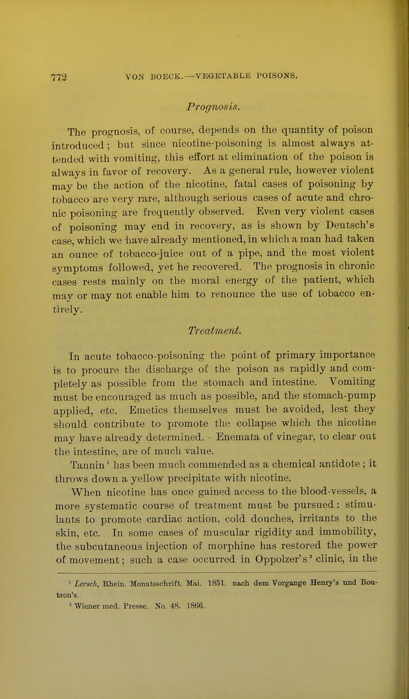 Prognosis. The prognosis, of course, depends on the quantity of poison introduced ; but since nicotine-poisoning is almost always at- tended with vomiting, this effort at elimination of the poison is always in favor of recovery. As a general rule, however violent may be the action of the nicotine, fatal cases of poisoning by tobacco are very rare, although serious cases of acute and chro- nic poisoning are frequently observed. Even very violent cases of poisoning may end in recovery, as is shown by Deutsch's case, which we have already mentioned, in which a man had taken an ounce of tobacco-juice out of a pipe, and the most violent symptoms followed, yet he recovered. The prognosis in chronic cases rests mainly on the moral energy of the patient, which may or may not enable him to renounce the use of tobacco en- tirely. Treatment. In acute tobacco-poisoning the point of primary importance is to procure the discharge of the poison as rapidly and com- pletely as possible from the stomach and intestine. Vomiting must be encouraged as much as possible, and the stomach-pump applied, etc. Emetics themselves must be avoided, lest they should contribute to promote the collapse which the nicotine may have already determined. • Enemata of vinegar, to clear out the intestine, are of much value. Tannin' has been much commended as a chemical antidote ; it throws down a yellow precipitate with nicotine. When nicotine has once gained access to the blood-vessels, a more systematic course of treatment must be pursued: stimu- lants to promote cardiac action, cold douches, irritants to the skin, etc. In some cases of muscular rigidity and immobility, the subcutaneous injection of morphine has restored the power of movement; such a case occurred in Oppolzer's clinic, in the ' Lersch, Rhein. Monatsschrift. Mai. 1851. nach dem Vorgange Henry's und Bou- tron'8. ^ Wiener med. Presse. No. 48. 1866.