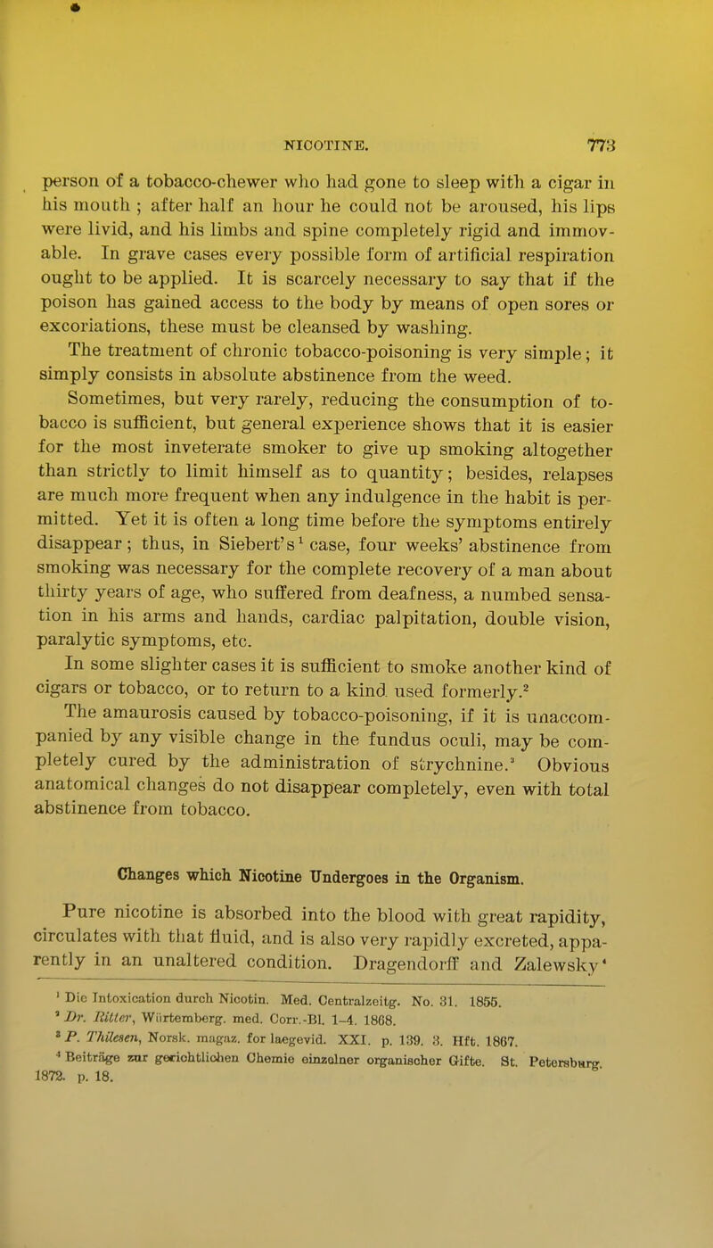 person of a tobacco-chewer who had gone to sleep with a cigar in his mouth ; after half an hour he could not be aroused, his lips were livid, and his limbs and spine completely rigid and immov- able. In grave cases every possible form of artificial respiration ought to be applied. It is scarcely necessary to say that if the poison has gained access to the body by means of open sores or excoriations, these must be cleansed by washing. The treatment of chronic tobacco-poisoning is very simple; it simply consists in absolute abstinence from the weed. Sometimes, but very rarely, reducing the consumption of to- bacco is sufficient, but general experience shows that it is easier for the most inveterate smoker to give up smoking altogether than strictly to limit himself as to quantity; besides, relapses are much more frequent when any indulgence in the habit is per- mitted. Yet it is often a long time before the symptoms entirely disappear; thus, in Siebert's^ case, four weeks'abstinence from smoking was necessary for the complete recovery of a man about thirty years of age, who suffered from deafness, a numbed sensa- tion in his arms and hands, cardiac palpitation, double vision, paralytic symptoms, etc. In some slighter cases it is sufficient to smoke another kind of cigars or tobacco, or to return to a kind used formerly.^ The amaurosis caused by tobacco-poisoning, if it is unaccom- panied by any visible change in the fundus oculi, may be com- pletely cured by the administration of strychnine. Obvious anatomical changes do not disappear completely, even with total abstinence from tobacco. Changes which Nicotine Undergoes in the Organism. Pure nicotine is absorbed into the blood with great rapidity, circulates with that fluid, and is also very rapidly excreted, appa- rently in an unaltered condition. Dragendorff and Zalewsky* ' Die Intoxication durch Nicotin. Med. Centralzeitg. No. 31. 1855. ^ Dr. EUtci\ Wiirtemberg. med. Corr.-Bl. 1-4. 1868. * P. T/iUesen, Norsk, magaz. for laegevid. XXI. p. 139. 3. Hft. 1867. Beitriige zar geciohtliolien Chemio einzolner organisoher Gifte. St Petersburg 1872. p. 18.