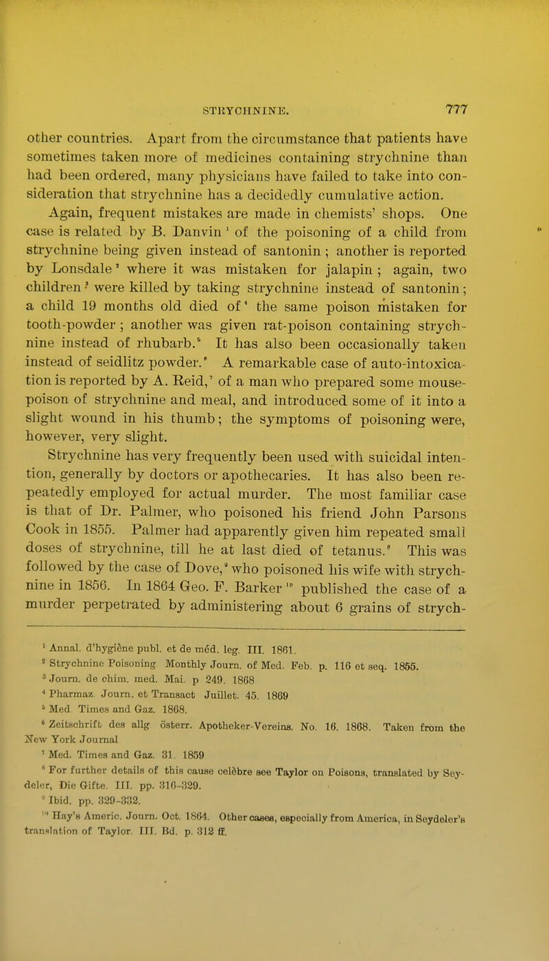 other countries. Apart from the circumstance that patients have sometimes taken more of medicines containing strychnine than had been ordered, many physicians have failed to take into con- sideration that strychnine has a decidedly cumulative action. Again, frequent mistakes are made in chemists' shops. One case is related by B. Danvin ' of the poisoning of a child from strychnine being given instead of santonin ; another is reported by Lonsdale' where it w^as mistaken for jalapin ; again, tvs^o children • were killed by taking strychnine instead of santonin; a child 19 months old died of the same poison mistaken for tooth-powder; another was given rat-poison containing strych- nine instead of rhubarb. It has also been occasionally taken instead of seidlitz powder. A remarkable case of auto-intoxica- tion is reported by A. Reid,' of a man who prepared some mouse- poison of strychnine and meal, and introduced some of it into a slight wound in his thumb; the symptoms of poisoning were, however, very slight. Strychnine has very frequently been used with suicidal inten- tion, generally by doctors or apothecaries. It has also been re- peatedly employed for actual murder. The most familiar case is that of Dr. Palmer, who poisoned his friend John Parsons Cook in 1855. Palmer had apparently given him repeated small doses of strychnine, till he at last died of tetanus.' This was followed by the case of Dove,' who poisoned his wife with strych- nine in 1856. In 1864 Geo. F. Barker published the case of a murder perpetrated by administering about 6 grains of strych- ' Annal. d'hygiSne publ. et de tncd. leg. III. 1861. ^ Strychnine Poisoning Monthly Journ. of Med. Feb. p. 116 et seq. 1855. ' Joura. de chim. med. Mai. p 249. 1808 ■• Pharmaz Journ. et Transact Juillet. 45. 1869 ' Med Times and Gaz. 1868. » ZeiLschrifb des allg osterr. Apotheker-Vereins. No. 16. 1868. Taken from the 2^6w York Journal ' Med. Times and Gaz. 31. 1859 For further details of this cause celdbre see Taylor on Poisons, translated by Soy- delcr, Die Gifte. III. pp. 316-329. ' Ibid. pp. 329-332. ' Hay's Americ. Journ. Oct. 1864, Other caeea, e^ecially from America, in Seydder's translation of Taylor, III. Bd. p. 312 ff.