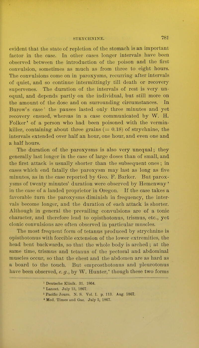 evident that the state of repletion of the stomach is an important factor in the case. In other cases longer intervals have been observed between the introduction of the poison and the first convulsion, sometimes as much as from three to eight hours. The convulsions come on in paroxysms, recurring after intervals of quiet, and so continue intermittingly till death or recover}'- supervenes. The duration of the intervals of rest is very un- equal, and depends partly on the individual, but still more on the amount of the dose and on surrounding circumstances. In Burow^' s case' the pauses lasted only three minutes and yet recovery ensued, whereas in a case communicated by W. H. Folker' of a person who had been poisoned with the vermin- killer, containing about three grains (= 0.18) of strychnine, the intervals extended over half an hour, one hour, and even one and a half hours. The duration of the paroxysms is also very unequal; they generally last longer in the case of large doses than of small, and the first attack is usually shorter than the subsequent ones ; in cases which end fatally the paroxysm may last as long as five minutes, as in the case reported by Geo. F. Barker. But parox- ysms of twenty minutes' duration were observed by Hemenway' in the case of a landed proprietor in Oregon. If the case takes a favorable turn the paroxysms diminish in frequency, the inter- vals become longer, and the duration of each attack is shorter. Although in general the prevailing convulsions are of a tonic character, and therefore lead to opisthotonus, trismus, etc., yet clonic convulsions are often observed in particular muscles. The most frequent form of tetanus produced by strychnine is opisthotonus with forcible extension of the lower extremities, the head bent backwards, so that the whole body is arched; at the same time, trismus and tetanus of the pectoral and abdominal muscles occur, so that the chest and the abdomen are as hard as a board to the touch. But emprosthotonus and pleurotonus have been observed, e.g., by W. Hunter,' though these two forms 1 Deutsche Klinik. 31. 1864. ' Lancet. July 13, 1867. => Pacific Joum. N. S. Vol. I. p. 113. Aug. 1867. * Med. Times and Gaz. July 5, 1867.
