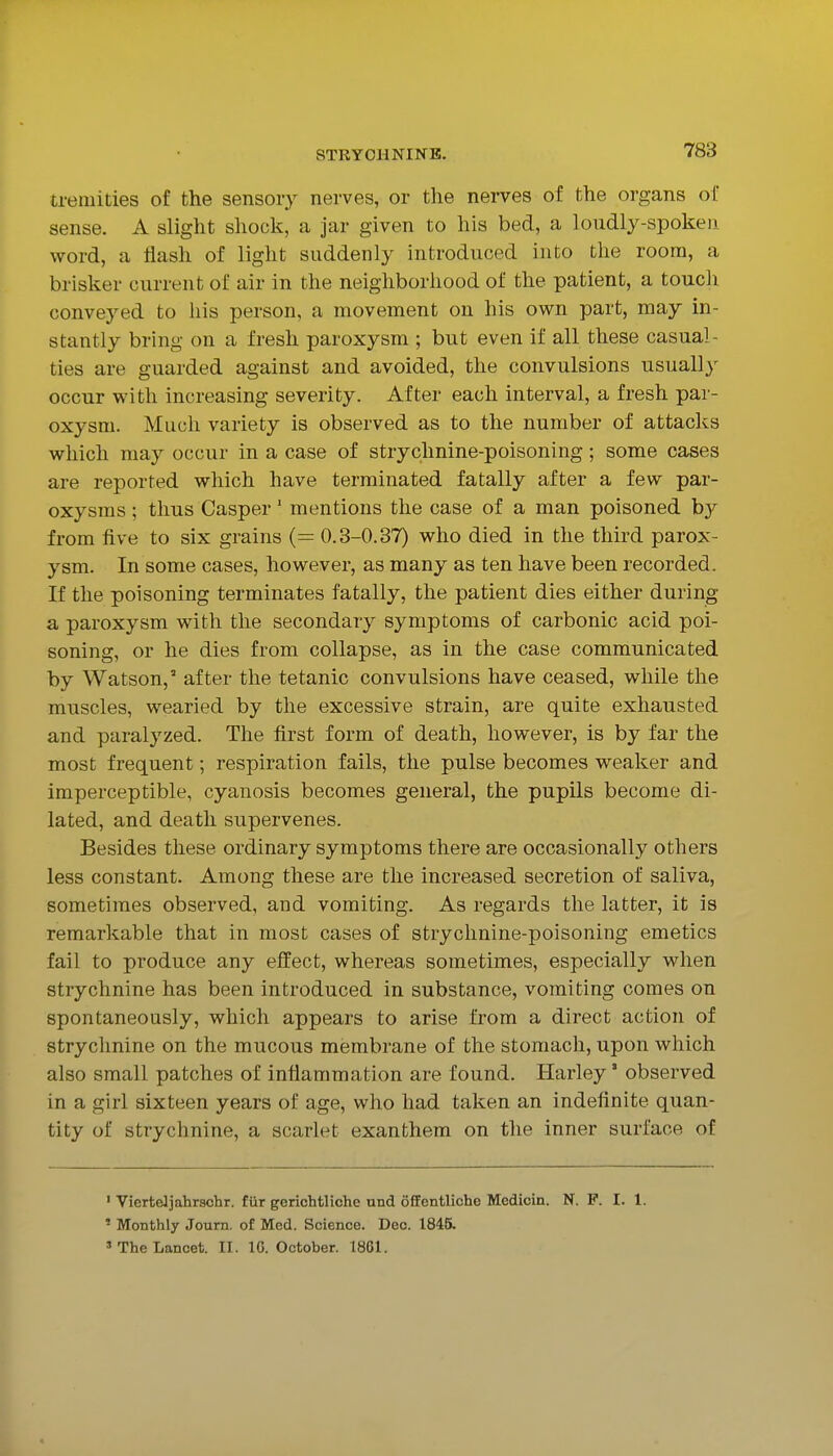 tremities of the sensory nerves, or the nerves of the organs of sense. A slight shock, a jar given to his bed, a loudly-spoken word, a flash of light suddenly introduced into the room, a brisker current of air in the neighborhood of the patient, a touch conveyed to his person, a movement on his own part, may in- stantly bring on a fresh paroxysm ; but even if all these casual- ties are guarded against and avoided, the convulsions usually occur with increasing severity. After each interval, a fresh par- oxysm. Much variety is observed as to the number of attacks which may occur in a case of strychnine-poisoning ; some cases are reported which have terminated fatally after a few par- oxysms ; thus Casper' mentions the case of a man poisoned b}^ from five to six grains (= 0.3-0.37) who died in the third parox- ysm. In some cases, however, as many as ten have been recorded. If the poisoning terminates fatally, the patient dies either during a paroxysm with the secondary symptoms of carbonic acid poi- soning, or he dies from collapse, as in the case communicated by Watson,' after the tetanic convulsions have ceased, while the muscles, wearied by the excessive strain, are quite exhausted and paralyzed. The first form of death, however, is by far the most frequent; respiration fails, the pulse becomes weaker and imperceptible, cyanosis becomes general, the pupils become di- lated, and death supervenes. Besides these ordinary symptoms there are occasionally others less constant. Among these are the increased secretion of saliva, sometimes observed, and vomiting. As regards the latter, it is remarkable that in most cases of strychnine-poisoning emetics fail to produce any effect, whereas sometimes, especially when strychnine has been introduced in substance, vomiting comes on spontaneously, which appears to arise from a direct action of strychnine on the mucous membiane of the stomach, upon Avhich also small patches of inflammation are found. Harley' observed in a girl sixteen years of age, who had taken an indefinite quan- tity of strychnine, a scarlet exanthem on the inner surface of ' Vierteliahrschr. fiir gerichfcliche und fiffentliche Medicin. N. F. I. 1. ' Monthly Journ. of Med. Science. Dec. 1845. » The Lancet. II. IG. October. 1861.