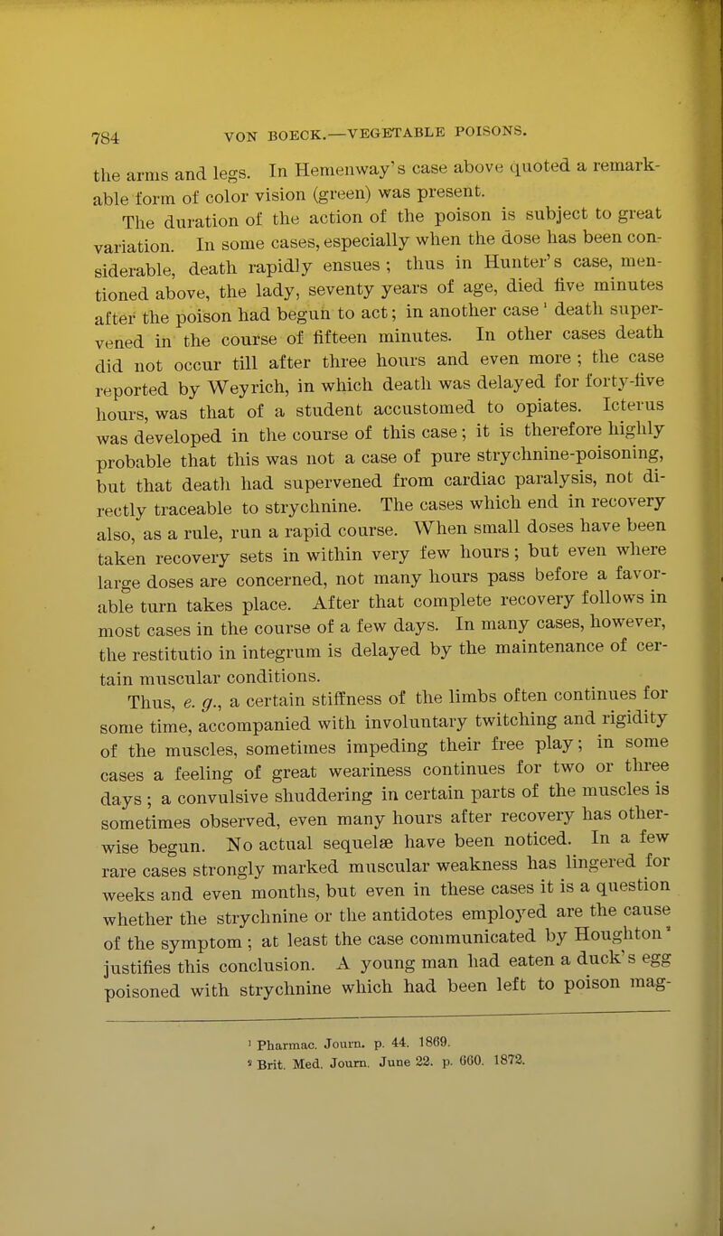 the arms and legs. In Hemenway's case above quoted a remark- able form of color vision (green) was present. The duration of the action of the poison is subject to great variation. In some cases, especially when the dose has been con- siderable, death rapidly ensues; thus in Hunter's case, men- tioned above, the lady, seventy years of age, died five minutes after the poison had begun to act; in another case' death super- vened in the course of fifteen minutes. In other cases death did not occur till after three hours and even more ; the case reported by Weyrich, in which death was delayed for forty-five hours, was that of a student accustomed to opiates. Icterus was developed in the course of this case; it is therefore highly probable that this was not a case of pure strychnine-poisoning, but that death had supervened from cardiac paralysis, not di- rectly traceable to strychnine. The cases which end in recovery also, as a rule, run a rapid course. When small doses have been taken recovery sets in within very few hours; but even where large doses are concerned, not many hours pass before a favor- able turn takes place. After that complete recovery follows in most cases in the course of a few days. In many cases, however, the restitutio in integrum is delayed by the maintenance of cer- tain muscular conditions. Thus, e. g., a certain stiffness of the limbs often continues for some time, accompanied with involuntary twitching and rigidity of the muscles, sometimes impeding their free play; in some cases a feeling of great weariness continues for two or three days ; a convulsive shuddering in certain parts of the muscles is sometimes observed, even many hours after recovery has other- wise begun. No actual sequelae have been noticed. In a few rare cases strongly marked muscular weakness has lingered for weeks and even months, but even in these cases it is a question whether the strychnine or the antidotes employed are the cause of the symptom ; at least the case communicated by Houghton' justifies this conclusion. A young man had eaten a duck's egg poisoned with strychnine which had been left to poison mag- ' Pharmac. Journ. p. 44. 1869. « Brit. Med. Joum. June 22. p. 660. 1872.