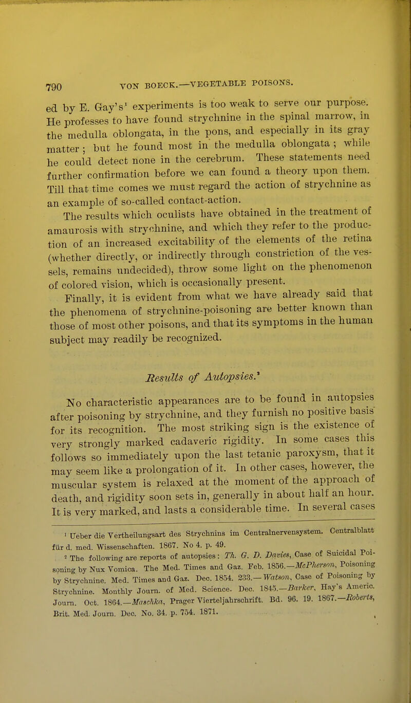 ed by E. Gay's' experiments is too weak to serve our purpose. He professes to have found stryclinine in the spinal marrow, in the medulla oblongata, in the pons, and especially in its gray matter ; but he found most in' the medulla oblongata ; while he could detect none in the cerebrum. These statements need further confirmation before we can found a theory upon them. Till that time comes we must regard the action of strychnine as an example of so-called contact-action. The results which oculists have obtained in the treatment of amaurosis with strychnine, and which they refer to the produc- tion of an increased excitability of the elements of the retma (whether directly, or indirectly through constriction of the ves- sels, remains undecided), throw some light on the phenomenon of colored vision, which is occasionally present. Finally, it is evident from what we have already said that the phenomena of strychnine-poisoning are better known than those of most other poisons, and that its symptoms in the human subject may readily be recognized. Results of Autopsies.'' No characteristic appearances are to be found in autopsies after poisoning by strychnine, and they furnish no positive basis for its recognition. The most striking sign is the existence of very strongly marked cadaveric rigidity. In some cases this follows so immediately upon the last tetanic paroxysm, that it may seem like a prolongation of it. In other cases, however, the muscular system is relaxed at the moment of the approach of death, and rigidity soon sets in, generally in about half an hour. It is very marked, and lasts a considerable time. In several cases ■ Ueber die Vertheilungsart des Strychnins im Centralnervensystem. Centralblatt fiir d. med. Wissenschaften. 1867. No 4. p. 49. ^ The foUowing are reports of autopsies: Th. 0. D. Davies, Case of Suicidal Poi- soning by Nux Vomica. The Med. Times and Gaz. Feb. mQ.-McPherson, Poisoning by Strychnine. Med. Times and Gaz. Dec. 1854. 2^fi.-Watson, Case of Poisoning by Strychnine. Monthly Journ. of Med. Science. Dec. ISi^.-Barker, Hay's Americ. Joum. Oct. 18U.-Masc?ika, Prager Vierteljahrschrift. Bd. 96. 19. 1BG7.-Boberts, Brit. Med. Journ. Dec. No. 34. p. 754. 1871.