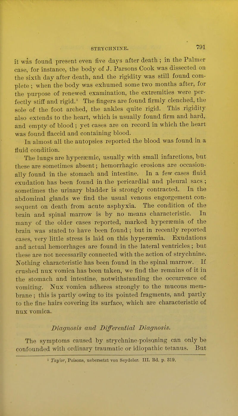 it was found present even five days after death; in the Palmer case, for instance, the body of J. Parsons Cook was dissected on the sixth day after death, and the rigidity was still found com- plete ; when the body was exhumed some two months after, for the purpose of renewed examination, the extremities were per- fectly stiff and rigid.' The fingers are found firmly clenched, the sole of the foot arched, the ankles quite rigid. This rigidity also extends to the heart, which is usually found firm and hard, and empty of blood; yet cases are on record in which the heart was found flaccid and containing blood. In almost all the autopsies reported the blood was found in a fluid condition. The lungs are hypersDmic, usually with small infarctions, but these are sometimes absent; hemorrhagic erosions are occasion- ally found in the stomach and intestine. In a few cases fluid exudation has been found in the pericardial and pleural sacs ; sometimes the urinary bladder is strongly contracted. In the abdominal glands we find the usual venous engorgement con- sequent on death from acute asphyxia. The condition of the brain and spinal marrow is by no means characteristic. In many of the older cases reported, marked hypersemia of the brain was stated to have been found; but in recently reported cases, very little stress is laid on this hypersemia. Exudations and actual hemorrhages are found in the lateral ventricles ; but tliese are not necessarily connected with the action of strychnine. Notliing characteristic has been found in the spinal marrow. If crushed nux vomica has been taken, we find the remains of it in the stomach and intestine, notwithstanding the occurrence of vomiting. Nux vomica adheres strongly to the mucous mem- brane ; this is partly owing to its pointed fragments, and partly to the fine hairs covering its surface, which are characteristic of nux vomica. Diagnosis and Differential Diagnosis. The symptoms caused by strychnine-poisoning can only be confounded with ordinary traumatic or idiopathic tetanus. But ' Tay!or, Poisons, uebersetzt von Seydeler. III. Bd. p. 319.
