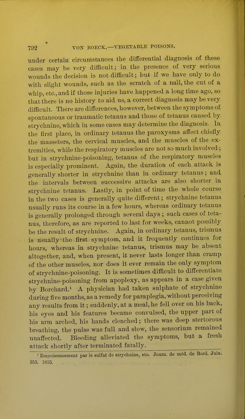 under certain circumstances the differential diagnosis of these cases may be very difficult; in the presence of very serious wounds the decision is not difficult; but if we have only to do with slight wounds, such as the scratch of a nail, the cut of a whip, etc., and if those injuries have happened a long time ago, so that there is no history to aid us, a correct diagnosis may be very difficult. There are differences, however, between the symptoms of spontaneous or traumatic tetanus and those of tetanus caused by. strychnine, which in some cases may determine the diagnosis. In the first place, in ordinary tetanus the paroxysms affect chiefly the masseters, the cervical muscles, and the muscles of the ex- tremities, while the respiratory mascles are not so much involved; but in strychnine-poisoning, tetanus of the respiratory muscles is especially prominent. Again, the duration of each attack is generally shorter in strychnine than in ordinary tetanus; and the intervals between successive attacks are also shorter in strychnine tetanus. Lastly, in point of time the whole course in the two cases is generally quite different; strychnine tetanus usually runs its course in a few hours, whereas ordinary tetanus is generally prolonged through several days ; such cases of teta- nus, therefore, as are reported to last for weeks, cannot possibly be the result of strychnine. Again, in ordinary tetanus, trismus is usually':the first symptom, and it frequently continues for hours, whereas in strychnine tetanus, trismus may be absent altogether, and, when present, it never lasts longer than cramp of the other muscles, nor does it ever remain the only symptom of strychnine-poisoning. It is sometimes difficult to differentiate strychnine-poisoning from apoplexy, as appears in a case given by Borchard.^ A physician had taken sulphate of strychnine during five months, as a remedy for paraplegia, without perceiving any results from it; suddenly, at a meal, he fell over on his back, his eyes and his features became convulsed, the upper part of his arm arched, his hands clenched; there was deep stertorous breathing, the pulse was full and slow, the sensorium remained unaffected. Bleeding alleviated the symptoms, but a fresh attack shortly after terminated fatally. ' Empoisonnement par le sulfat de strychnine, etc. Journ. de mdd. de Bord. Jurn. 355. 1855.