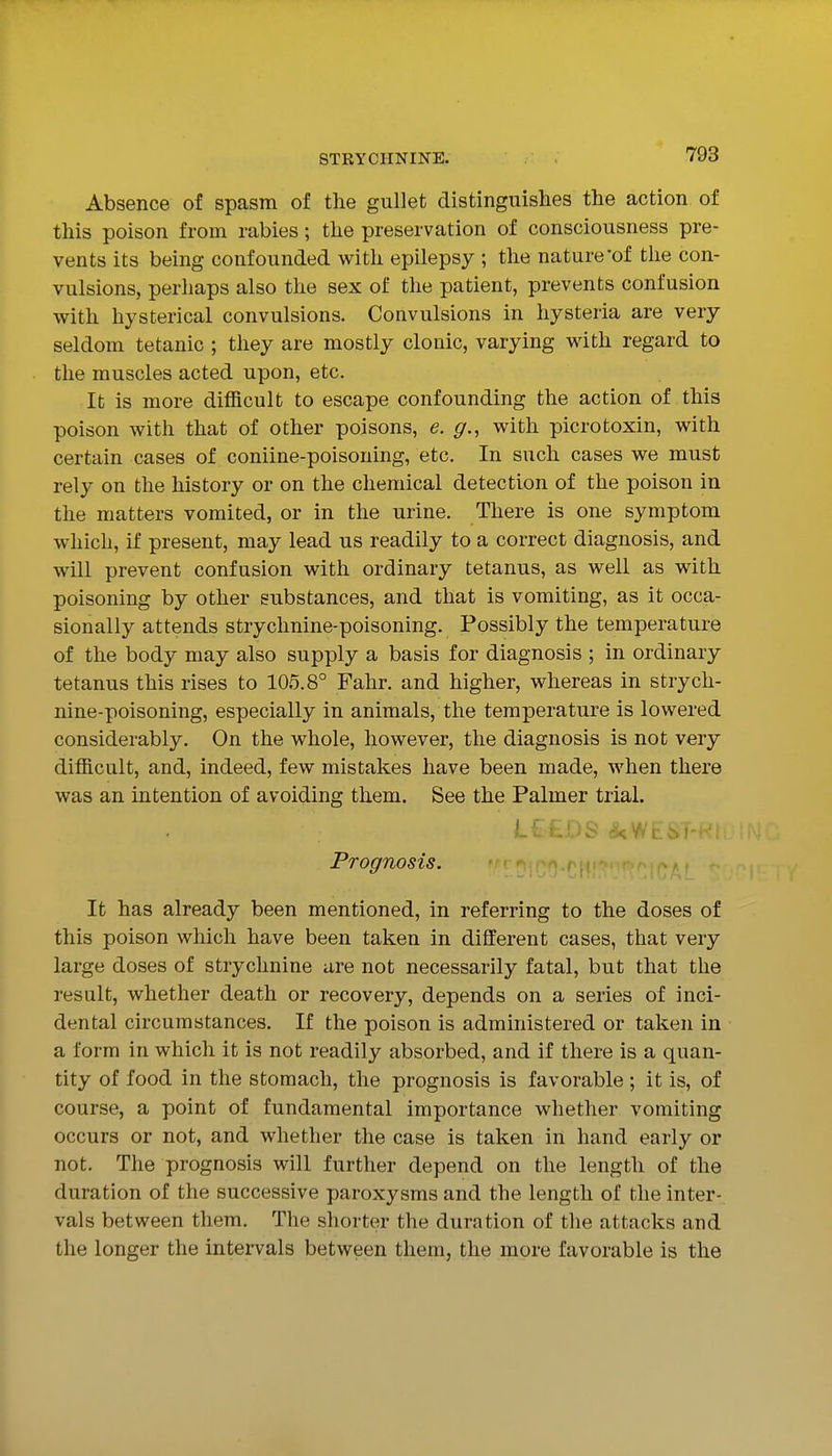 Absence of spasm of the gullet distinguishes the action of this poison from rabies; the preservation of consciousness pre- vents its being confounded with epilepsy ; the nature'of the con- vulsions, perhaps also the sex of the patient, prevents confusion with hysterical convulsions. Convulsions in hysteria are very seldom tetanic ; they are mostly clonic, varying with regard to the muscles acted upon, etc. It is more difficult to escape confounding the action of this poison with that of other poisons, e. g., with picrotoxin, with certain cases of coniine-poisoning, etc. In such cases we must rely on the history or on the chemical detection of the poison in the matters vomited, or in the urine. There is one symptom which, if present, may lead us readily to a correct diagnosis, and will prevent confusion with ordinary tetanus, as well as with poisoning by other substances, and that is vomiting, as it occa- sionally attends strychnine-poisoning. Possibly the temperature of the body may also supply a basis for diagnosis ; in ordinary tetanus this rises to 105.8° Fahr. and higher, whereas in strych- nine-poisoning, especially in animals, the temperature is lowered considerably. On the whole, however, the diagnosis is not very difficult, and, indeed, few mistakes have been made, when there was an intention of avoiding them. See the Palmer trial. Prognosis. It has already been mentioned, in referring to the doses of this poison which have been taken in different cases, that very large doses of strychnine are not necessarily fatal, but that the result, whether death or recovery, depends on a series of inci- dental circumstances. If the poison is administered or taken in a form in which it is not readily absorbed, and if there is a quan- tity of food in the stomach, the prognosis is favorable; it is, of course, a point of fundamental importance whether vomiting occurs or not, and whether the case is taken in hand early or not. The prognosis will further depend on the length of the duration of the successive paroxysms and the length of the inter- vals between them. The shorter the duration of the attacks and the longer the intervals between them, the more favorable is the