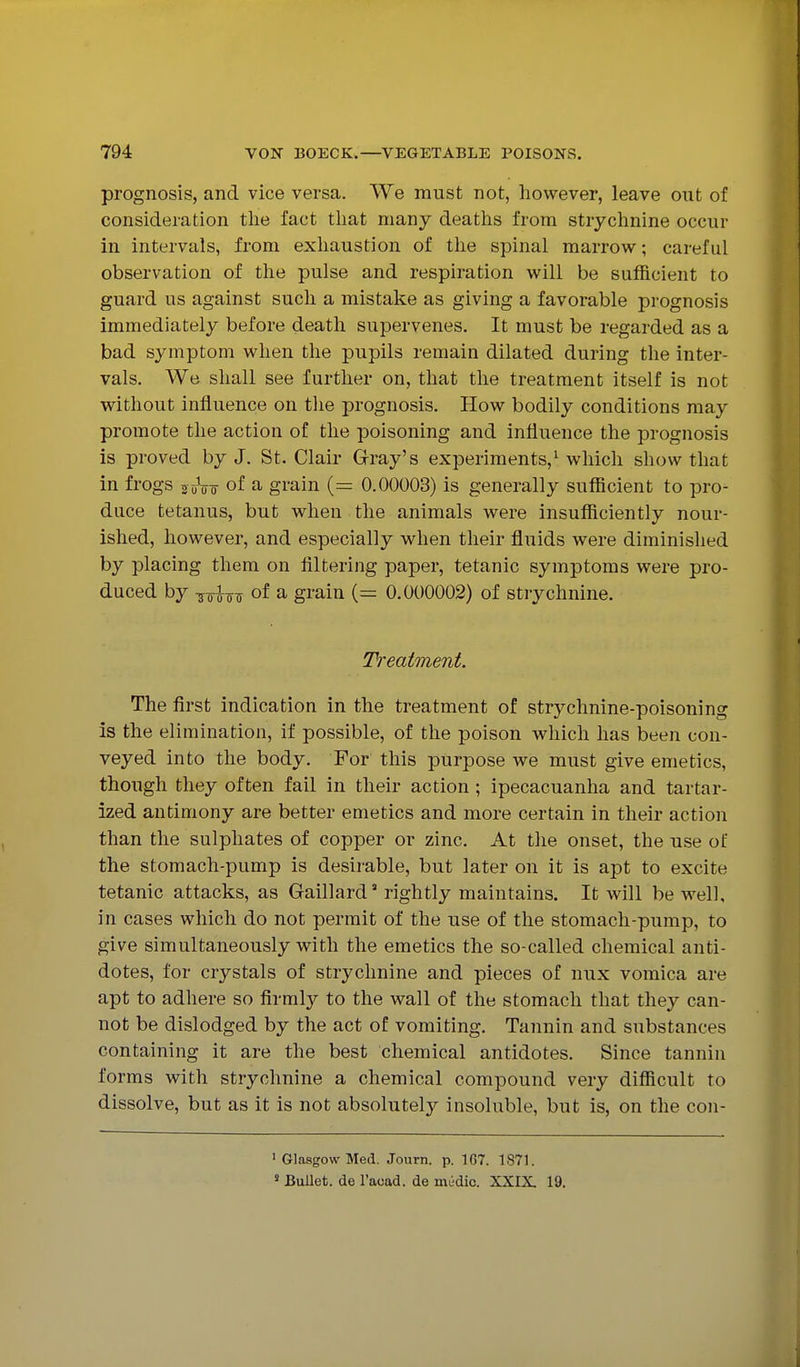 prognosis, and vice versa. We must not, however, leave out of consideration the fact that many deaths from strychnine occur in intervals, from exhaustion of the spinal marrow; careful observation of the pulse and respiration will be sufficient to guard us against such a mistake as giving a favorable prognosis immediately before death supervenes. It must be regarded as a bad symptom when the pupils remain dilated during the inter- vals. We shall see further on, that the treatment itself is not without influence on the prognosis. How bodily conditions may promote the action of the poisoning and influence the prognosis is proved by J. St. Clair Gray's experiments,^ which show that in frogs of a grain (= 0.00003) is generally sufficient to pro- duce tetanus, but when the animals were insufficiently nour- ished, however, and especially when their fluids were diminished by placing them on filtering paper, tetanic symptoms were pro- duced by so^-^s of a grain (= 0.000002) of strychnine. 7Veat7nent. The first indication in the treatment of strychnine-poisoning is the elimination, if possible, of the poison which has been con- veyed into the body. For this purpose we must give emetics, though they often fail in their action; ipecacuanha and tartar- ized antimony are better emetics and more certain in their action than the sulphates of copper or zinc. At the onset, the use of the stomach-pump is desirable, but later on it is apt to excite tetanic attacks, as Gaillard rightly maintains. It will be well, in cases which do not permit of the use of the stomach-pump, to give simultaneously with the emetics the so-called chemical anti- dotes, for crystals of strychnine and pieces of nux vomica are apt to adhere so firmly to the wall of the stomach that they can- not be dislodged by the act of vomiting. Tannin and substances containing it are the best chemical antidotes. Since tannin forms with strychnine a chemical compound very difficult to dissolve, but as it is not absolutely insoluble, but is, on the con- • Glasgow Med. Journ. p. 167. 1871. « BuUet. de I'acad. de mil-dic. XXIX. 19.