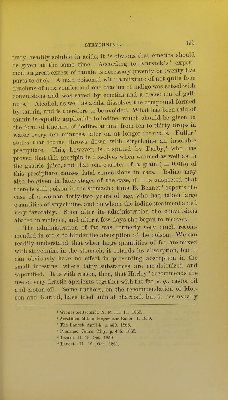 trary, readily soluble in acids, it is obvious that emetics should be given at the same time. According to Kurzack's' experi- ments a great excess of tannin is necessary (twenty or twenty-five parts to one). A man poisoned with a mixture of not quite four drachms of nux vomica and one drachm of indigo was seized with convulsions and was saved by emetics and a decoction of gall- nuts.' Alcohol, as well as acids, dissolves the compound formed by tannin, and is therefore to be avoided. What has been said of tannin is equally applicable to iodine, which should be given in the form of tincture of iodine, at first from, ten to thirty drops in water every ten minutes, later on at longer intervals. Fuller' states that iodine throws down with strychnine an insoluble precipitate. This, however, is disputed by Darby,* who has proved that this precipitate dissolves when warmed as well as in the gastric juice, and that one quarter of a grain ( = 0.016) of this precipitate causes fatal convulsions in cats. Iodine may also be given in later stages of the case, if it is suspected that there is still poison in the stomach; thus B. Bennet' reports the case of a woman forty-two years of age, who had taken large quantities of strychnine, and on whom the iodine treatment acted very favorably. Soon after its administration the convulsions abated in violence, and after a few days she began to recover. The administration of fat was formerly very much recom- mended in order to hinder the absorption of the poison. We can readily understand that when large quantities of fat are mixed with strychnine in the stomach, it retards its absorption, but it can obviously have no eflFect in preventing absorption in the small intestine, where fatty substances are emulsionized and saponified. It is with reason, then, that Harley ° recommends the use of very drastic aperients together with the fat, e. g., castor oil and croton oil. Some authors, on the recommendation of Mor- son and Garrod, have tried animal charcoal, but it has usually ' Wiener Zeifcschrift. N. F. III. 11. 1860. * Aerztliche Mittheilungen aus Baden. I. 1859. ' The Lancet. April 4. p. 452. 1868. « Pharmac. Journ. M ly. p. 435. 18G8. ' Lancet. II. 18. Oct. 1859. •Lancet. II. 10. Oct. 1861.