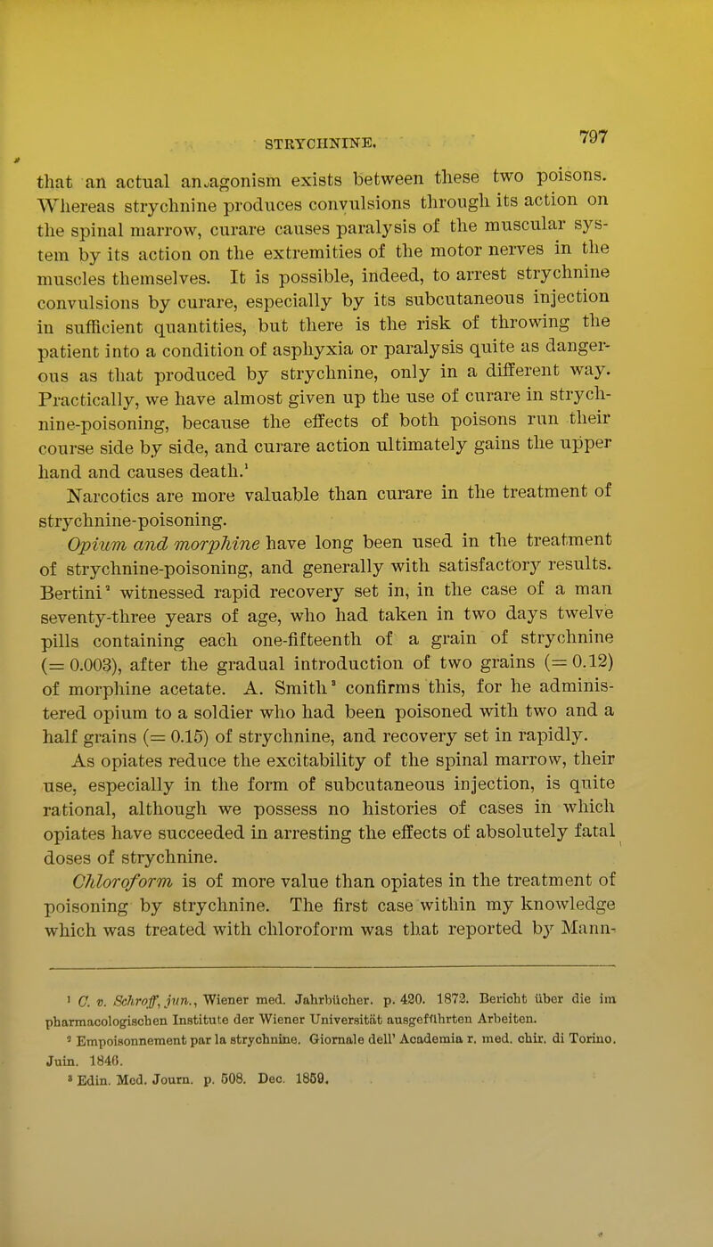 that an actual antagonism exists between these two poisons. Whereas strychnine produces convulsions through its action on the spinal marrow, curare causes paralysis of the muscular sys- tem by its action on the extremities of the motor nerves in the muscles themselves. It is possible, indeed, to arrest strychnine convulsions by curare, especially by its subcutaneous injection in sufficient quantities, but there is the risk of throwing the patient into a condition of asphyxia or paralysis quite as danger- ous as that produced by strychnine, only in a different way. Practically, we have almost given up the use of curare in strych- nine-poisoning, because the effects of both poisons run their course side by side, and curare action ultimately gains the upper hand and causes death.' Narcotics are more valuable than curare in the treatment of strychnine-poisoning. Opium and morphine have long been used in the treatment of strychnine-poisoning, and generally with satisfactory results. Bertini' witnessed rapid recovery set in, in the case of a man seventy-three years of age, who had taken in two days twelve pills containing each one-fifteenth of a grain of strychnine (=0.003), after the gradual introduction of two grains (=0.12) of morphine acetate. A. Smith ° confirms this, for he adminis- tered opium to a soldier who had been poisoned with two and a half grains (= 0.15) of strychnine, and recovery set in rapidly. As opiates reduce the excitability of the spinal marrow, their use. especially in the form of subcutaneous injection, is quite rational, although we possess no histories of cases in which opiates have succeeded in arresting the effects of absolutely fatal doses of strychnine. Chloroform is of more value than opiates in the treatment of poisoning by strychnine. The first case within my knowledge which was treated with chloroform was that reported b}'^ Mann- ' C. V. Schroff, jnn., Wiener med. Jahrbiichcr. p. 420. 1872. Berioht iiber die iin pharmacologiachen Institute der Wiener Universitat ausgefflhrten Arbeiten. ' Empoisonnement par la strychnine. Giomale dell' Academia r. med. chir. di Torino. Juin. 184G. ' Edin. Mod. Journ. p. 508. Dec. 1859.
