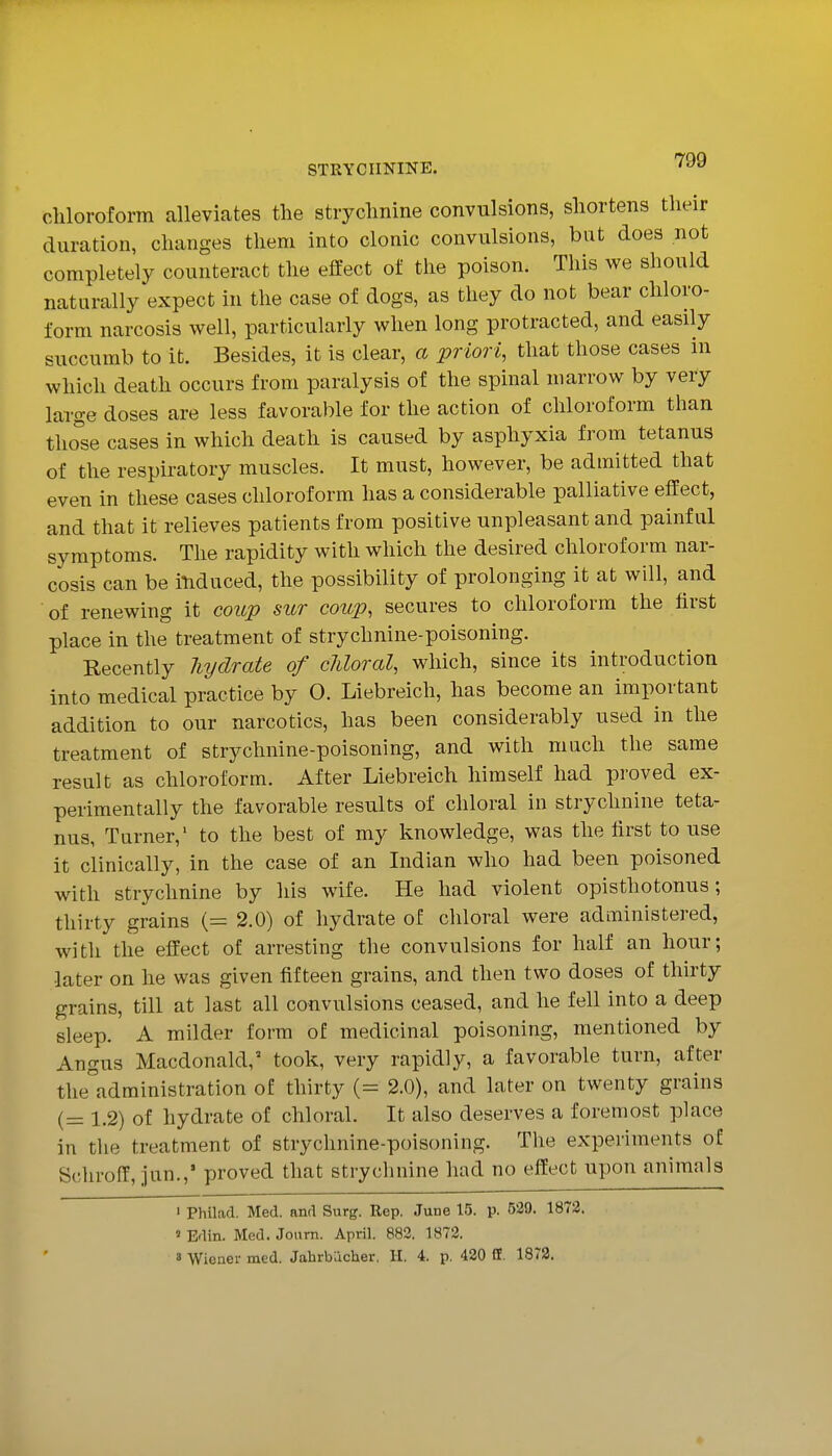 STRYCHNINE. ^^^ chloroform alleviates tlie strychnine convulsions, shortens their duration, changes them into clonic convulsions, but does not completely counteract the effect of the poison. This we should naturally expect in the case of dogs, as they do not bear chloro- form narcosis well, particularly when long protracted, and easily succumb to it. Besides, it is clear, a priori, that those cases in which death occurs from paralysis of the spinal marrow by very large doses are less favorable for the action of chloroform than tho^'se cases in which death is caused by asphyxia from tetanus of the respiratory muscles. It must, however, be admitted that even in these cases chloroform has a considerable palliative effect, and that it relieves patients from positive unpleasant and painful symptoms. The rapidity with which the desired chloroform nar- cosis can be itiduced, the possibility of prolonging it at will, and of renewing it cov.p sur coup, secures to chloroform the first place in the treatment of strychnine-poisoning. Recently hydrate of cliloral, which, since its introduction into medical practice by 0. Liebreich, has become an important addition to our narcotics, has been considerably used in the treatment of strychnine-poisoning, and with much the same result as chloroform. After Liebreich himself had proved ex- perimentally the favorable results of chloral in strychnine teta- nus, Turner,' to the best of my knowledge, was the first to use it clinically, in the case of an Indian who had been poisoned with strychnine by his wife. He had violent opisthotonus; thirty grains (= 2.0) of hydrate of chloral were administered, with the effect of arresting the convulsions for half an hour; later on he was given fifteen grains, and then two doses of thirty grains, till at last all convulsions ceased, and he fell into a deep sleep. A milder form of medicinal poisoning, mentioned by Angus Macdonald,' took, very rapidly, a favorable turn, after the'administration of thirty (= 2.0), and later on twenty grains (= 1.2) of hydrate of chloral. It also deserves a foremost place in the treatment of strychnine-poisoning. The experiments of Schroff, jun.,' proved that strychnine had no effect upon animals < Philad. Med. and Surg. Rep. June 15. p. 529. 1872. ' Edin. Med. Journ. April. 882. 1872. 3 Wiener med. Jahrbacher. H. 4. p. 420 Df. 1873.