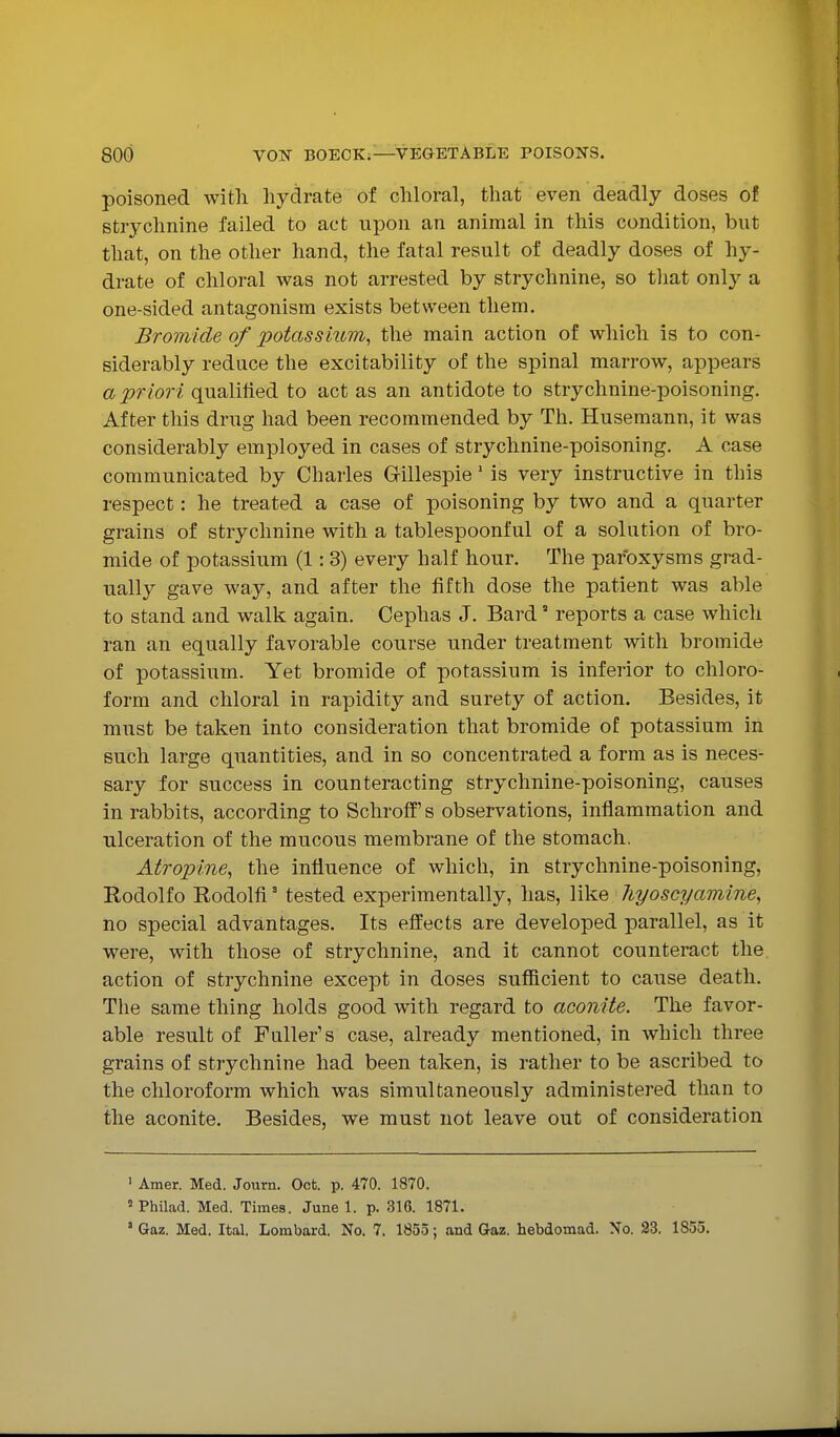 poisoned with hydrate of chloral, that even deadly doses of strychnine failed to act upon an animal in this condition, but that, on the other hand, the fatal result of deadly doses of hy- drate of chloral was not arrested by strychnine, so that onl}^ a one-sided antagonism exists between them. Bromide of potassium, the main action of which is to con- siderably reduce the excitability of the spinal marrow, appears a priori qualified to act as an antidote to strychnine-poisoning. After this drug had been recommended by Th. Husemann, it was considerably employed in cases of strychnine-poisoning. A case communicated by Charles Gillespie' is very instructive in this respect: he treated a case of poisoning by two and a quarter grains of strychnine with a tablespoonful of a solution of bro- mide of potassium (1: 3) every half hour. The paroxysms grad- ually gave way, and after the fifth dose the patient was able to stand and walk again. Cephas J. Bard reports a case which ran an equally favorable course under treatment with bromide of potassium. Yet bromide of potassium is inferior to chloro- form and chloral in rapidity and surety of action. Besides, it must be taken into consideration that bromide of potassium in such large quantities, and in so concentrated a form as is neces- sary for success in counteracting strychnine-poisoning, causes in rabbits, according to SchrofE's observations, inflammation and ulceration of the mucous membrane of the stomach. Atropine, the influence of which, in strychnine-poisoning, Eodolfo Rodolfi' tested experimentally, has, like liyoscyamine, no special advantages. Its effects are developed parallel, as it were, with those of strychnine, and it cannot counteract the. action of strychnine except in doses sufficient to cause death. The same thing holds good with regard to aconite. The favor- able result of Fuller's case, already mentioned, in which three grains of strychnine had been taken, is rather to be ascribed to the chloroform which was simultaneously administered than to the aconite. Besides, we must not leave out of consideration ' Amer. Med. Journ. Got. p. 470. 1870. ' Philad. Med. Times. June 1. p. 316. 1871. ' Gaz. Med. Ital. Lombard. No. 7. 1855; and Gaz. hebdomad. No. 23. 1855.