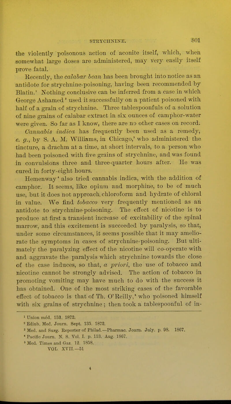 the violently poisonous action of aconite itself, which, when somewhat large doses are administered, may very easily itself prove fatal. Kecently, the calabar hean has been brought into notice as an antidote for strychnine-poisoning, having been recommended by Blatin.' Nothing conclusive can be inferred from a case in which George Ashamed' used it successfully on a patient poisoned with half of a grain of strychnine. Three tablespoonfuls of a solution of nine grains of calabar extract in six ounces of camphor-water were given. So far as I know, there are no other cases on record. Cannabis indica has frequently been used as a remedy, e. g., by S. A. M. Williams, in Chicago,' who administered the tincture, a drachm at a time, at short intervals, to a person who had been poisoned with five grains of strychnine, and was found in convulsions three and three-quarter hours after. He was cured in forty-eight hours. Hemenway * also tried cannabis indica, with the addition of camphor. It seems, like opium and morphine, to be of much use, but it does not approach, chloroform and hydrate of chloral in value. We find tobacco very frequently mentioned as an antidote to strychnine-poisoning. The effect of nicotine is to produce at first a transient increase of excitability of the spinal marrow, and this excitement is succeeded by paralysis, so that, under some circumstances, it seems possible that it may amelio- rate the symptoms in cases of strychnine-poisoning. But ulti- mately the paralyzing eifect of the nicotine will co-operate with and aggravate the paralysis which strj^-chnine towards the close of the case induces, so that, a ijriori^ the use of tobacco and nicotine cannot be strongly advised. The action of tobacco in promoting vomiting may have much to do with the success it has obtained. One of the most striking cases of the favorable effect of tobacco is that of Tli. O'Reilly / who poisoned himself with six grains of strychnine; then took a tablespoonful of in- ' Union m6d. 153. 1872. ' Edinb. Med. Journ. Sept. 135. 1872. ' Med. and Surg. Reporter of Philad.—Pharmac. Journ. July. p. 98. 1867. * Pacific Journ. N. S. Vol. I. p. 113. Aug. 18G7. » Med. Times and Gaz. 12. 1858. VOL XVII.—51