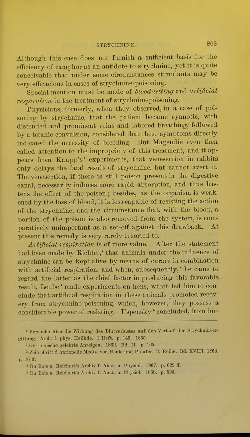 Although this case does not furnish a sufficient basis for the efficiency of camphor as an antidote to strychnine, yet it is quite conceivable that under some circumstances stimulants may be very efficacious in cases of strychnine-poisoning. Special mention must be made of Uood-letting and artificial respiration in the treatment of strychnine-poisoning. Physicians, formerly, when they observed, in a case of poi- soning by strychnine, that the patient became cyanotic, with distended and prominent veins and labored breathing, followed by a tetanic convulsion, considered that these symptoms directly indicated the necessity of bleeding. But Magendie even then called attention to the impropriety of this treatment, and it ap- pears from Kaupp's' experiments, that venesection in rabbits only delays the fatal result of strychnine, but cannot avert it. The venesection, if there is still poison present in the digestive canal, necessarily induces more rapid absorption, and thus has- tens the effect of the poison ; besides, as the organism is weak- ened by the loss of blood, it is less capable of resisting the action of the strychnine, and the circumstance that, with the blood, a portion of the poison is also removed from the system, is com- paratively unimportant as a set-off against this drawback. At present this remedy is very rarely resorted to. Artificial respiration is of more value. After the statement had been made by Richter,' that animals under the influence of strychnine can be kept alive by means of curare in combination with artificial respiration, and when, subsequent!}',' he came to regard the latter as the chief factor in producing this favorable result, Leube * made experiments on hens, which led him to con- clude that artificial respiration in these animals promoted recov- ery from strychnine-poisoning, which, however, they possess a considerable power of resisting. Uspensky  concluded, from fur- ' Versuche iiber die Wirkung dea Blutverlustea auf den Verlauf der Strychninver- giftung. Arch. f. phys. Heilkde. 1 Heft. p. 145. 1855. Gottingische gelehrte Anzeigen. 1862. Bd. II. p. 10)5. 3 Zeitschrift f. rationelle Mediz. von llenle und Pfeufer. 3. Reihe. Bd. XVIII. 1863. p. 76 fF. * Du Bois u. Reichert's Archiv f. Anafc. u. PhyBiol. 1867. p. 629 ff. ' Du Bois u. Reichert's Archiv f. Anat. u. Physiol. 1868. p. 523.