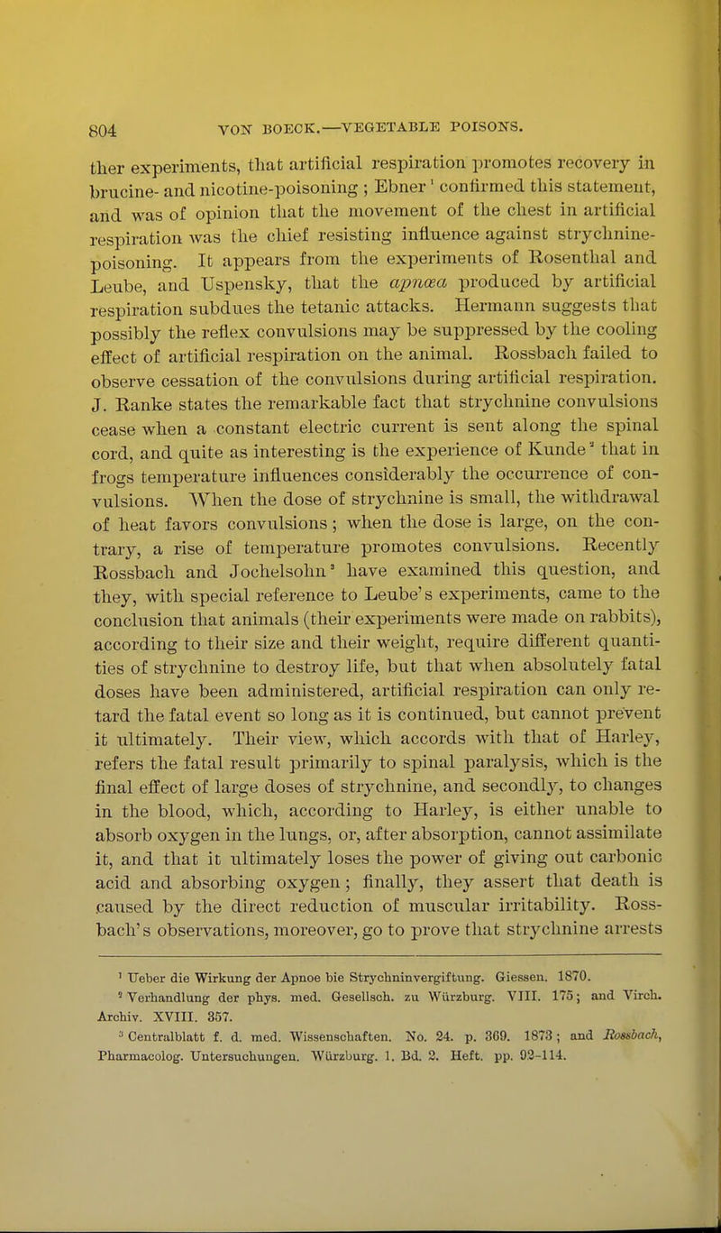 ther experiments, that artificial respiration promotes recovery in. brucine- and nicotine-poisoning ; Ebner' confirmed this statement, and was of opinion that tlie movement of tlie cliest in artificial respiration was the chief resisting influence against strychnine- poisoning. It appears from the experiments of Rosenthal and Leube, and Uspensky, that the apnoea produced by artificial respiration subdues the tetanic attacks. Hermann suggests that possibly the reflex convulsions may be suppressed by the cooling effect of artificial respiration on the animal. Rossbach failed to observe cessation of the convulsions during artificial respiration. J. Ranke states the remarkable fact that strychnine convulsions cease when a constant electric current is sent along the spinal cord, and quite as interesting is the experience of Kunde ■' that in frogs temperature influences considerably the occurrence of con- vulsions. When the dose of strychnine is small, the withdrawal of heat favors convulsions; when the dose is large, on the con- trary, a rise of temperature promotes convulsions. Recently Rossbach and Jochelsohn' have examined this question, and they, with special reference to Leube's experiments, came to the conclusion that animals (their experiments were made on rabbits), according to their size and their weight, require different quanti- ties of strychnine to destroy life, but that when absolutely fatal doses have been administered, artificial respiration can only re- tard the fatal event so long as it is continued, but cannot prevent it ultimately. Their view, which accords with that of Harley, refers the fatal result primarily to spinal paralysis, which is the final effect of large doses of strychnine, and secondl}^, to changes in the blood, which, according to Harley, is either unable to absorb oxygen in the lungs, or, after absorption, cannot assimilate it, and that it ultimately loses the power of giving out carbonic acid and absorbing oxygen; finally, they assert that death is .caused by the direct reduction of muscular irritability. Ross- bach' s observations, moreover, go to prove that strychnine arrests ' TJeber die Wirkung der Apnoe bie Strychninvergiftung. Giesseu. 1870. ' Verhandlung der phys. med. Gesellsch. zu Wiirzburg. VIII. 175; and Virch. Archiv. XVIII. 357. ^ Centralblatb f. d. med. Wissenscbaften. No. 24. p. 369. 1873; and Hossbac/i, Pharmacolog. Untersuchungen. Wiirzburg. 1. Bd. 2. Heft. pp. 93-114.