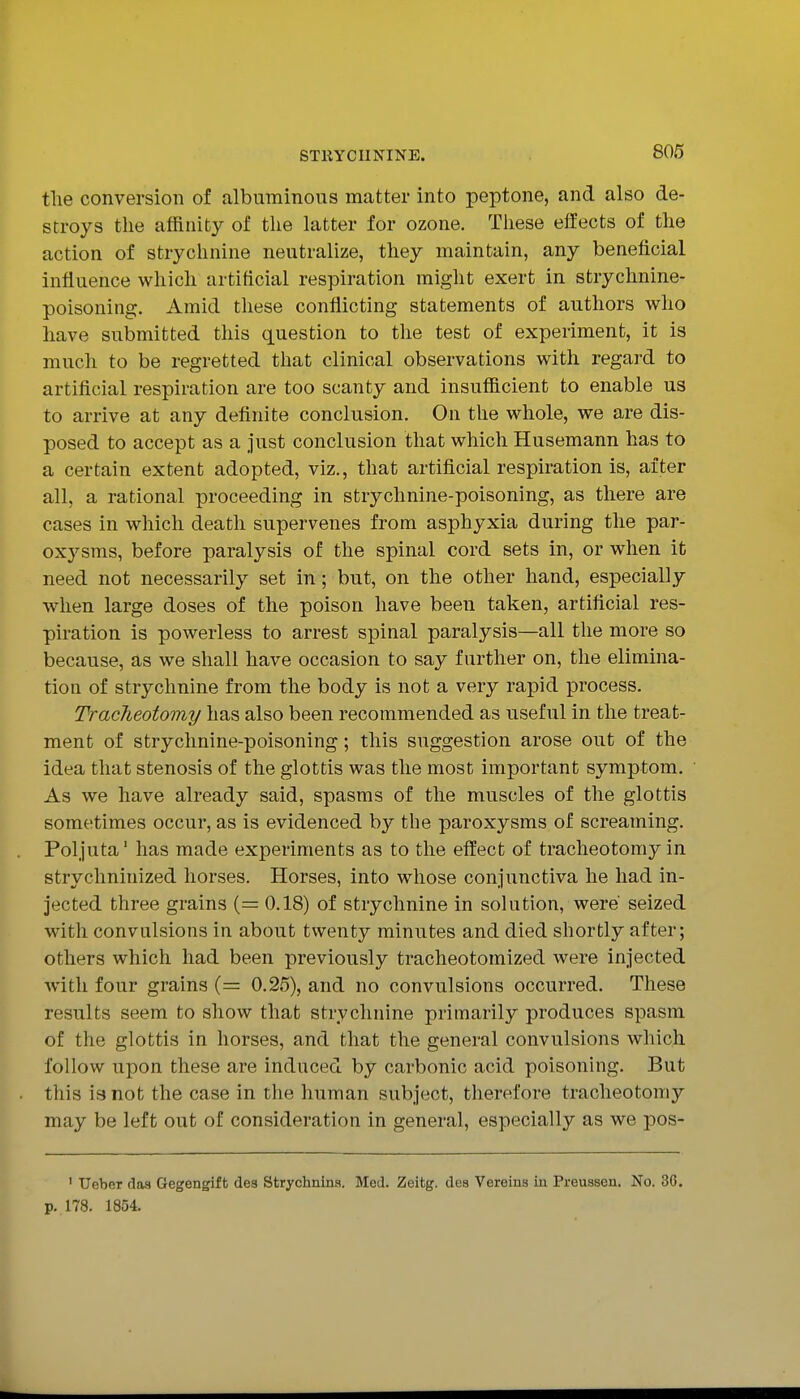 tlie conversion of albuminous matter into peptone, and also de- stroys the affinity of the latter for ozone. These effects of the action of strychnine neutralize, they maintain, any beneficial influence which artificial respiration might exert in strychnine- poisoning. Amid these conflicting statements of authors who have submitted this question to the test of experiment, it is much to be regretted that clinical observations with regard to artificial respiration are too scanty and insufiicient to enable us to arrive at any definite conclusion. On the whole, we are dis- posed to accept as a just conclusion that which Husemann has to a certain extent adopted, viz., that artificial respiration is, after all, a rational proceeding in strychnine-poisoning, as there are cases in which death supervenes from asphyxia during the par- oxysms, before paralysis of the spinal cord sets in, or when it need not necessarily set in; but, on the other hand, especially when large doses of the poison have been taken, artificial res- piration is powerless to arrest spinal paralysis—all the more so because, as we shall have occasion to say further on, the elimina- tion of strychnine from the body is not a very rapid process. Tracheotomy has also been recommended as useful in the treat- ment of strychnine-poisoning; this suggestion arose out of the idea that stenosis of the glottis was the most important symptom. As we have already said, spasms of the muscles of the glottis sometimes occur, as is evidenced by the paroxysms of screaming. Poljuta' has made experiments as to the effect of tracheotomy in strychninized horses. Horses, into whose conjunctiva he had in- jected three grains { = 0.18) of strychnine in solution, were' seized with convulsions in about twenty minutes and died shortly after; others which had been previously tracheotomized were injected with four grains (= 0.25), and no convulsions occurred. These results seem to show that strychnine primarily produces spasm of the glottis in horses, and that the general convulsions which follow upon these are induced by carbonic acid poisoning. But this ia not the case in the human subject, therefore tracheotomy may be left out of consideration in general, especially as we pos- ' Ueber rloa Gegengift des Strychnina. Med. Zeitg. dea Vereins in Preussen. No. 36. p. 178. 1854.