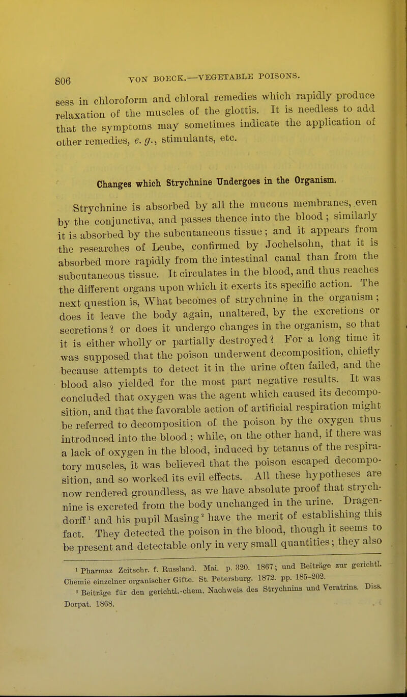sess in cliloroform and chloral remedies wliicli rapidly produce relaxation of the muscles of the glottis. It is needless to add that the symptoms may sometimes indicate the application of other remedies, e.g., stimulants, etc. Changes which Strychnine Undergoes in the Organism. Strychnine is absorbed by all the mucous membranes, even by the conjunctiva, and passes thence into the blood ; similarly it is absorbed by the subcutaneous tissue ; and it appears from the researches of Leube, confirmed by Jochelsohn, that it is absorbed more rapidly from the intestinal canal than from the subcutaneous tissue. It circulates in the blood, and thus reaches the different organs upon which it exerts its specific action. The next question is. What becomes of strychnine in the orgamsm ; does it leave the body again, unaltered, by the excretions or secretions? or does it undergo changes in the organism, so that it is either wholly or partially destroyed ? For a long time it was supposed that the poison underwent decomposition, chiefly because attempts to detect it in the urine often failed, and the blood also yielded for the most part negative results. It was concluded that oxygen was the agent which caused its decompo- sition, and that the favorable action of artificial respiration might be referred to decomposition of the poison by the oxygen thus introduced into the blood ; while, on the other hand, if there was a lack of oxygen in the blood, induced by tetanus of the respira- tory muscles, it was believed that the poison escaped decompo- sition, and so worked its evil effects. All these hypotheses are now rendered groundless, as we have absolute proof that strych- nine is excreted from the body unchanged in the urine. Dragen- dorff ^ and his pupil Masing^ have the merit of establishing this fact. They detected the poison in the blood, though it seems to be present and detectable only in very small quantities; they also 1 Pharmaz Zd^schr. f. Russland. Mai. p. 320. 1867; und Beitriige zur gerichtl. Chemie einzelner organischer Gifte. St. Petersburg. 1873. pp. 180-203. Beitrage fur den gerichtl.-cheni. Naohweis des Strychnins und Veratrms. Diss. Dorpat. 18G8.