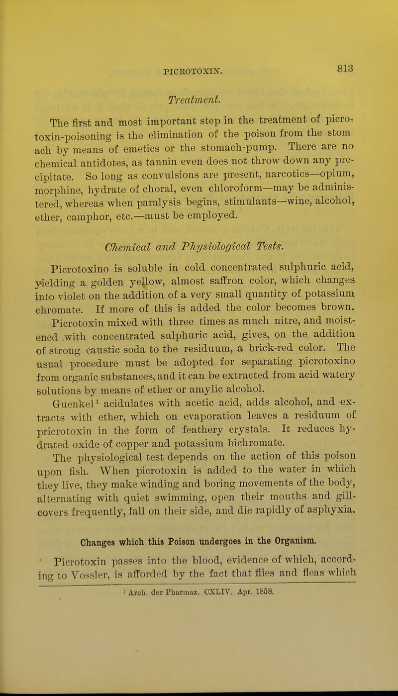 Treatment. The first and most important step in the treatment of picro- toxin-poisoning is the elimhiation of the poison from the stom ach by means of emetics or the stomach-pump. There are no cliemical antidotes, as tannin even does not throw down any pre- cipitate. So long as convulsions are present, narcotics—opium, morphine, hydrate of choral, even chloroform—may be adminis- tered, whereas when paralysis begins, stimulants—wine, alcohol, ether, camphor, etc.—must be employed. Chemical and Physiological Tests. Picrotoxino is soluble in cold concentrated sulphuric acid, yielding a golden yellow, almost saffron color, which changes into violet on the addition of a very small quantity of potassium chromate. If more of this is added the color becomes brown. Picrotoxin mixed with three times as much nitre, and moist- ened .with concentrated sulphuric acid, gives, on the addition of strong caustic soda to the residuum, a brick-red color. The usual procedure must be adopted for separating picrotoxino from organic substances, and it can be extracted from acid watery solutions by means of ether or amylic alcohol. GuenkeP acidulates with acetic acid, adds alcohol, and ex- tracts with ether, which on evaporation leaves a residuum of pricrotoxin in the form of feathery crystals. It reduces hy- drated oxide of copper and potassium bichromate. The physiological test depends on the action of this poison upon fish. When picrotoxin is added to the water in which they live, they make winding and boring movements of the body, alternating with quiet swimming, open their mouths and gill- covers frequently, fall on their side, and die rapidly of asphyxia. Changes which this Poison undergoes in the Organism. Picrotoxin passes into the blood, evidence of which, accord- ino- to Vossler, is afforded by the fact that flies and fleas which • Arch, der Pharmaz. CXLIV. Apr. 1868.