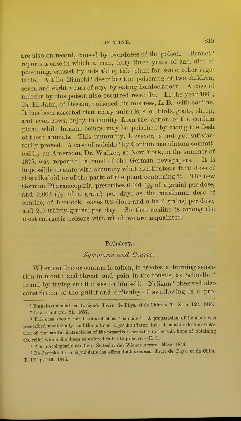 are also on record, caused by overdoses of the poison. Bennefc' reports a case in which a man, forty-three years of age, died of poisoning, caused by mistaking this plant for some other vege- table. Attilio Bianchi ° describes the poisoning of two children, seven and eight years of age, by eating hemlock-root, A case of murder by this poison also occurred recently. In the year 1861, Dr. H. Jahn, of Dessau, poisoned his mistress, L. B., with coniine. It has been asserted that many animals, e. g., birds, goats, sheep, and even cows, enjoy immunity from the action of the conium plant, while human beings may be poisoned by eating the flesh of these animals. This immunity, however, is not yet satisfac- torily proved. A case of suicide by Conium maculatum commit- ted by an American, Dr. Walker, at New York, in the summer of 1875, was reported in most of the German newspapers. It is impossible to state with accuracy what constitutes a fatal dose of this alkaloid or of the parts of the plant containing it. The new German Pharmacopoeia prescribes 0.001 (^V of ^ grain) per dose, and 0.003 GV of ^ grain) per day, as the maximum dose of coniine, of hemlock leaves 0.3 (four and a half grains) per dose, and 2.0 (thirty grains) per day. So that coniine is among the most energetic poisons with which we are acquainted. Pathology. Symptoms and Course. When coniine or conium is taken, it creates a burning sensa- tion in mouth and throat, and pain in the tonsils, as Schneller* found by trying small doses on himself. Neligan' observed also constriction of the gullet and difficulty of swallowing in a pro- ' Empoiaonnement par la ci^e. Journ. de Phys. et de Chiraie. T. X. p. 123. 1846. '•' Gaz. Lombard. 21. 1857. ' This case should not be described as  suicide. A preparation of hemlock was prescribed medicinally, and the patient, a great sufferer, took dose after dose in viola- tion of the careful instructions of the prescriber, probably in the vain hope of obtaining the relief which the doses as ordered failed to procure.—E. 0. Pharmacologische Studien. Zeitschr. der Wiener Aerzte. Marz. 1846. » De I'emploi de la oigue dans los offets doulourouses. Jour, de Phys. et de Chim. T. IX. p. 119. 1846.