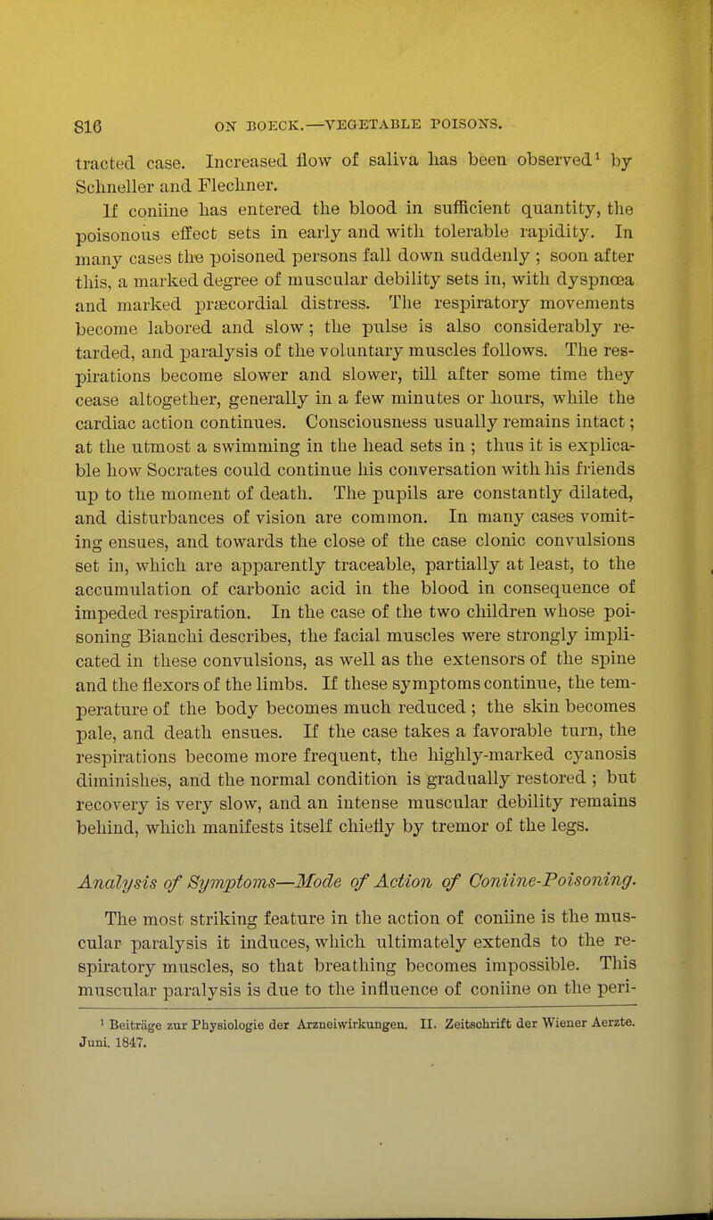 tracted case. Increased flow of saliva lias been observed^ by Sclineller and Fleclmer. If coniine lias entered the blood in sufficient quantity, tlie poisonous efEect sets in early and witli tolerable rapidity. In many cases the poisoned persons fall down suddenly ; soon after tliis, a marked degree of muscular debility sets in, with dyspncea and marked prsecordial distress. Tlie respiratory movements become labored and slow; the pulse is also considerably re- tarded, and paralysis of the voluntary muscles follows. The res- pirations become slower and slower, till after some time they cease altogether, generally in a few minutes or hours, while the cardiac action continues. Consciousness usually remains intact; at the utmost a swimming in the head sets in ; thus it is explica- ble how Socrates could continue his conversation with his friends up to the moment of death. The pupils are constantly dilated, and disturbances of vision are common. In many cases vomit- ing ensues, and towards the close of the case clonic convulsions set in, which are apparently traceable, partially at least, to the accumulation of carbonic acid in the blood in consequence of impeded respiration. In the case of the two children whose poi- soning Bianchi describes, the facial muscles were strongly impli- cated in these convulsions, as well as the extensors of the spine and the flexors of the limbs. If these symptoms continue, the tem- perature of the body becomes much reduced ; the skin becomes pale, and death ensues. If the case takes a favorable turn, the respirations become more frequent, the highly-marked cyanosis diminishes, and the normal condition is gradually restored ; but recovery is very slow, and an intense muscular debility remains behind, which manifests itself chiefly by tremor of the legs. Analysis of Symptoms—Mode of Action of Coniine-Poisoning. The most striking feature in the action of coniine is the mus- cular paralysis it induces, which ultimately extends to the re- spiratory muscles, so that breathing becomes impossible. This muscular paralysis is due to the influence of coniine on the peri- • Beifcrage zur Physiologie der Arzneiwirkungen. II. Zeitschrift der Wiener Aerzte. Juni. 1847.