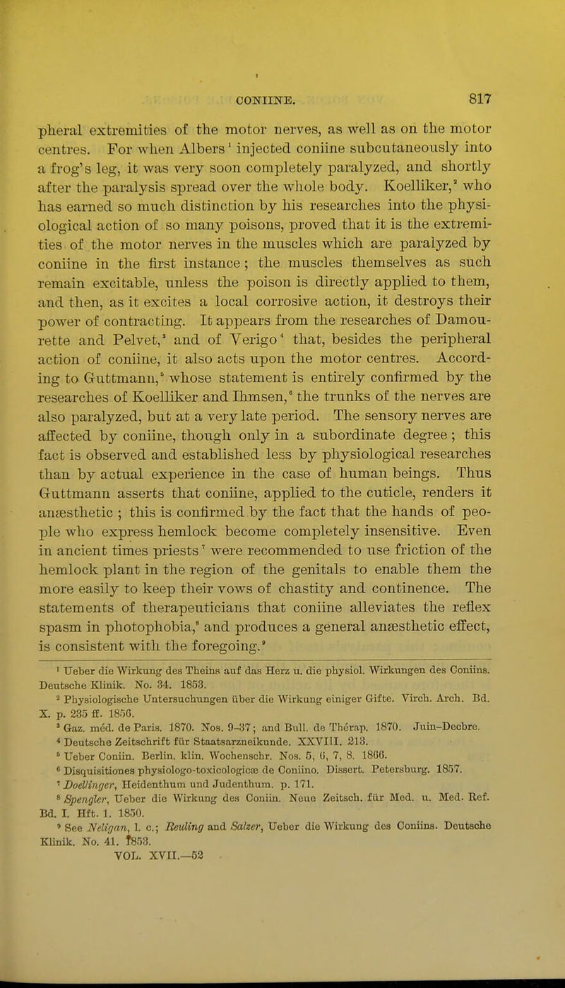 pheral extremities of the motor nerves, as well as on the motor centres. For when Albers' injected coniine subcutaneously into a frog's leg, it was very soon completely paralyzed, and shortly after the paralysis spread over the whole body. Koelliker,' who has earned so much distinction by his researches into the physi- ological action of so many poisons, proved that it is the extremi- ties of the motor nerves in the muscles which are paralyzed by coniine in the first instance; the muscles themselves as such remain excitable, unless the poison is directly applied to them, and then, as it excites a local corrosive action, it destroys their power of contracting. It appears from the researches of Damou- rette and Pelvet,' and of Verigo' that, besides the peripheral action of coniine, it also acts upon the motor centres. Accord- ing to Guttmann, whose statement is entirely confirmed by the researches of Koelliker and Ihmsen, the trunks of the nerves are also paralyzed, but at a very late period. The sensory nerves are affected by coniine, though only in a subordinate degree ; this fact is observed and established less by physiological researches than by actual experience in the case of human beings. Thus Guttmann asserts that coniine, applied to the cuticle, renders it anaesthetic ; this is confirmed by the fact that the hands of peo- ■ple who express hemlock become completely insensitive. Even in ancient times priests' were recommended to use friction of the hemlock plant in the region of the genitals to enable them the more easily to keep their vows of chastity and continence. The statements of therapeuticians that coniine alleviates the reflex spasm in photophobia,' and produces a general anaesthetic effect, is consistent with the foregoing. ' Ueber die Wirkung des Theina auf das Herz u. die physiol. Wirkungen des Coniins. Deutsche Klinik. No. 34. 1853. ' Physiologische Untersuchungen iiber die Wirkung einiger Gifte. Virch. Arch. Bd. X. p. 285 fE. 1856. 'Gaz. mod. de Paris. 1870. Nos. 9-37; and Bull, de Thcrap. 1870. Juin-Deobre. * Deutsche Zeitschrift fiir Staatsarzneikunde. XXVIII. 213. ° Ueber Coaiin. Berlin, klin. Wochenschr. Nos. C, U, 7, 8. 1806. * Disquisitionea physiologo-toxicologicce de Coniino. Dissert. Petersburg. 1857. Doellinger, Heidenthum und Judenthum. p. 171. 8 Spengler, Ueber die Wirkung des Conitn. Neue Zeitsch. fur Med. u. Med. Ref. Bd. I. Hft. 1. 1850. ' See Nelif/an, 1. c; Reuling and Salzer, Ueber die Wirkung des Coniins. Deutsche Klinik. No. 41. f853. VOL. XVII.—53