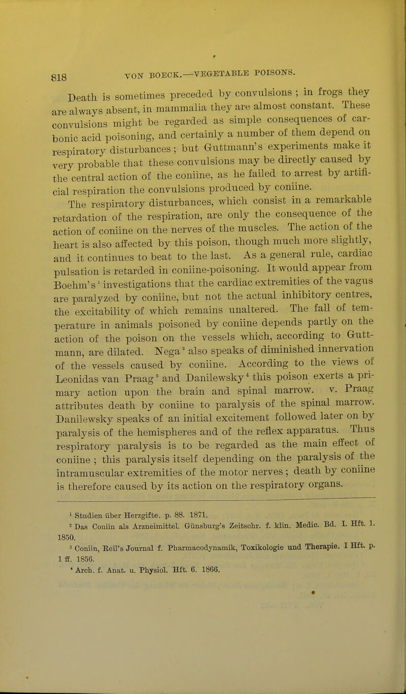 Death is sometimes preceded by convulsions ; in frogs they are always absent, in mammalia they are almost constant. These convulsions might be regarded as simple consequences of car- bonic acid poisoning, and certainly a number of them depend on respiratory disturbances ; but Guttmann's experiments make it very probable that these convulsions may be directly caused by the central action of the coniine, as he failed to arrest by artifi- cial respiration the convulsions produced by coniine. The respiratory disturbances, which consist in a remarkable retardation of the respiration, are only the consequence of the action of coniine on the nerves of the muscles. The action of the heart is also affected by this poison, though much more slightly, and it continues to beat to the last. As a general rule, cardiac pulsation is retarded in coniine-poisoning. It would appear from Boehm's' investigations that the cardiac extremities of the vagus are paralyzed by coniine, but not the actual inhibitory centres, the excitabUity of which remains unaltered. The fall of tem- perature in animals poisoned by coniine depends partly on the action of the poison on the vessels which, according to Gutt- mann, are dilated. Nega' also speaks of diminished innervation of the vessels caused by coniine. According to the views of Leonidas van Praag' and Danilewsky' this poison exerts a pri- mary action upon the brain and spinal marrow, v. Praag attributes death by coniine to paralysis of the spinal marrow. Danilewsky speaks of an initial excitement followed later on by paralysis of the hemispheres and of the reflex apparatus. Thus respiratory paralysis is to be regarded as the main effect of coniine ; this paralysis itself depending on the paralysis of the intramuscular extremities of the motor nerves ; death by coniine is therefore caused by its action on the respiratory organs. ' Studien iiber Herzgifte. p. 88. 1871. ^ Das Coniin als Arzneimittel. Gunsburg's Zeitschr. f. klin. Medic. Bd. I. Hft. 1. 1850. 3 Coniin, Reil's Journal f. Pharmacodynamik, Toxikologie imd Therapie. I Hft. p. 1 £E. 1856.