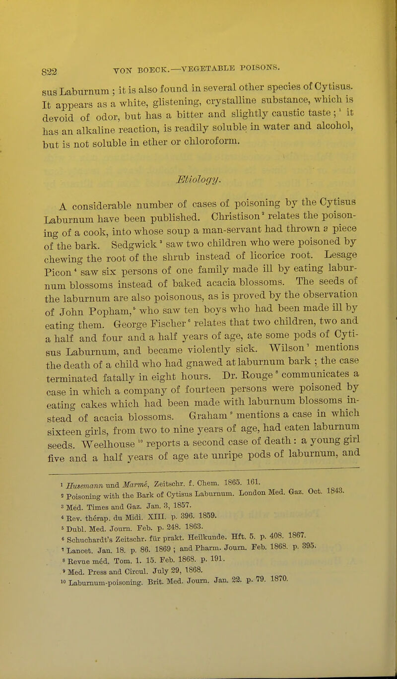 SUS Laburnum ; it is also found in several otlier species of Cytisus. It appears as a white, glistening, crystalline substance, wMcli is devoid of odor, but lias a bitter and slightly caustic taste;' it has an alkaline reaction, is readily soluble in water and alcohol, but is not soluble in ether or chloroform. MUology. A considerable number of cases of poisoning by the Cytisus Laburnum have been published. Christison relates the poison- ing of a cook, into whose soup a man-servant had thrown a piece of the bark. Sedgwick' saw two children who were poisoned by chewing the root of the shrub instead of licorice root. Lesage Picon' saw six persons of one family made ill by eating labur- num blossoms instead of baked acacia blossoms. The seeds of the laburnum are also poisonous, as is proved by the observation of John Popham,' who saw ten boys who had been made ill by eating them. George Fischer relates that two children, two and a half and four and a half years of age, ate some pods of Cyti- sus Laburnum, and became violently sick. Wilson' mentions the death of a child who had gnawed at laburnum bark ; the case terminated fatally in eight hours. Dr. Rouge ' communicates a case in which a company of fourteen persons were poisoned by eating cakes which had been made with laburnum blossoms in- stead^ of acacia blossoms. Graham •' mentions a case in which sixteen gii'ls, from two to nine years of age, had eaten laburnum seeds. Weelhouse '° reports a second case of death : a young gni five and a half years of age ate nnripe pods of laburnum, and 1 fiMsmann imd Jfarme, Zeiteclir. f. Ohem. 1865. 161. 2 PoisoBing with the Bark of Cytisus Laburnum. London Med. Gaz. Oct. 184d. 3 Med. Times and Gaz. Jan. 3, 1857. 4 Rev. therap. du Midi. XIII. p. 396. 1859. ' Dubl. Med. Joum. Feb. p. 348. 1863. « Scbucbardt's Zeitscbr. fur prakt. HeUkunde. Hft. 5. p. 408. 1867. ' Lancet. Jan. 18. p. 86. 1869 ; and Pbarm. Joum. Feb. 1868. p. 395. SRevuemed. Tom. 1. 15. Feb. 1868. p. 191. » Med. Press and Oircul. July 29, 1868.