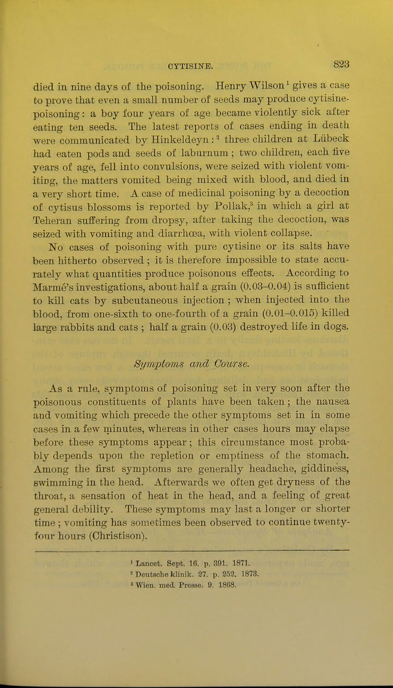 died in nine days of the poisoning. Henry Wilson ^ gives a case to prove that even a small number of seeds may produce cytisine- poisoning: a boy four years of age became violently sick after eating ten seeds. The latest reports of cases ending in death v^^ere communicated by Hinkeldeyn : three children at Liibeck had eaten pods and seeds of laburnum; two children, each five years of age, fell into convulsions, were seized with violent vom- iting, the matters vomited being mixed with blood, and died in a very short time. A case of medicinal poisoning by a decoction of cytisus blossoms is reported by Pollak,^ in which a girl at Teheran suffering from dropsy, after taking the decoction, was seized with vomiting and diarrhoea, with violent collapse. No cases of poisoning with pure cytisine or its salts have been hitherto observed; it is therefore impossible to state accu- rately what quantities produce poisonous effects. According to Marme's investigations, about half a grain (0.03-0.04) is sufficient to kill cats by subcutaneous injection ; when injected into the blood, from one-sixth to one-fourth of a grain (0.01-0.015) killed large rabbits and cats ; half a grain (0.03) destroyed life in dogs. Symptoms and Course. As a rule, symptoms of poisoning set in very soon after the poisonous constituents of plants have been taken; the nausea and vomiting which precede the other symptoms set in in some cases in a few minutes, whereas in other cases hours may elapse before these symptoms appear; this circumstance most proba- bly depends upon the repletion or emptiness of the stomach. Among the first symptoms are generally headache, giddiness, swimming in the head. Afterwards we often get dryness of the throat, a sensation of heat in the head, and a feeling of great general debility. These symptoms may last a longer or shorter time ; vomiting has sometimes been observed to continue twenty- four hours (Christison). > Lancet. Sept. 16. p. 391. 1871. ' Deutsche klinik. 27. p. 252. 1873. ' Wien. med. Presse. 9. 18G8.
