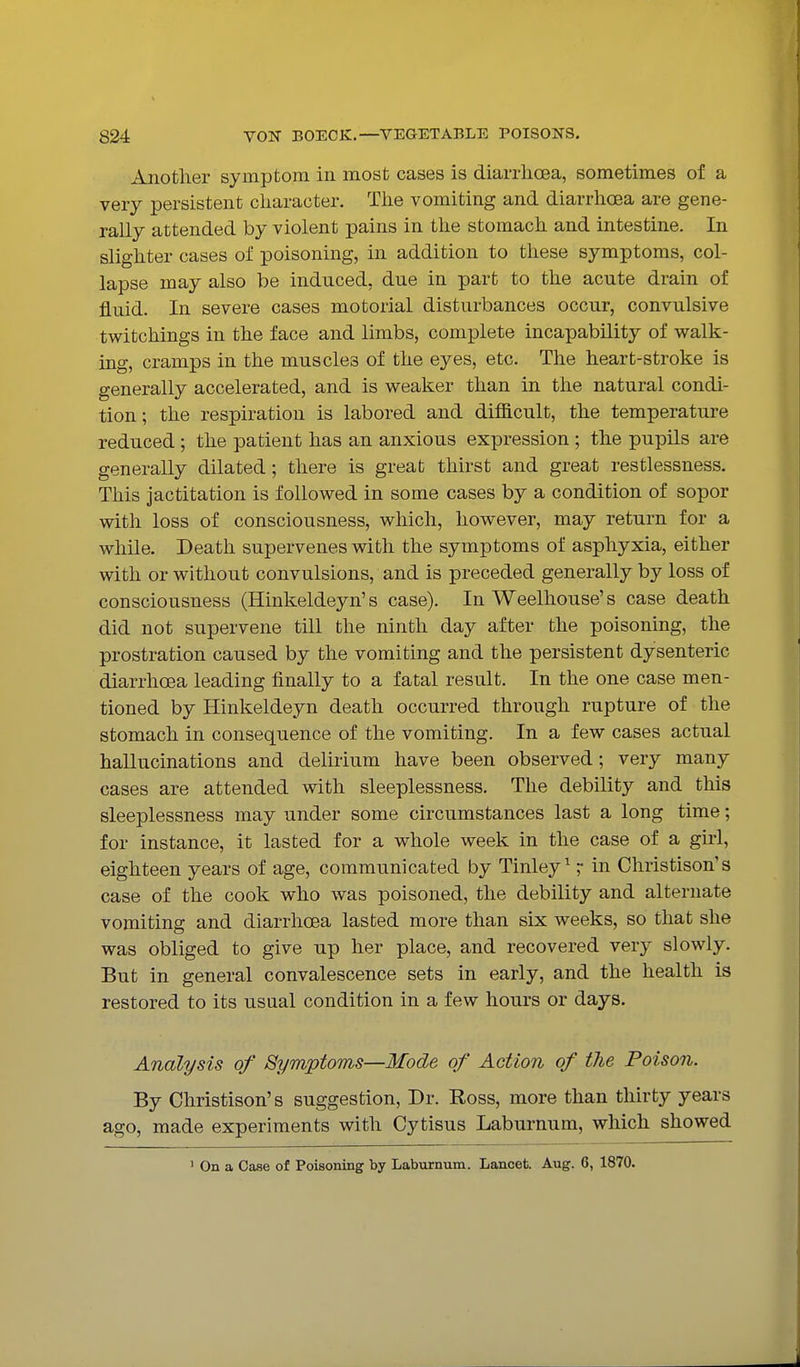 Another symptom in most cases is diarrhoea, sometimes of a very persistent character. The vomiting and diarrhoea are gene- rally attended by violent pains in the stomach and intestine. In slighter cases of poisoning, in addition to these symptoms, col- lapse may also be induced, due in part to the acute drain of fluid. In severe cases motorial disturbances occur, convulsive twitchings in the face and limbs, complete incapability of walk- ing, cramps in the muscles of the eyes, etc. The heart-stroke is generally accelerated, and is weaker than in the natural condi- tion; the respiration is labored and dif^cult, the temperature reduced; the patient has an anxious expression ; the pupils are ' generally dilated; there is great thirst and great restlessness. This jactitation is followed in some cases by a condition of sopor I with loss of consciousness, which, however, may return for a while. Death supervenes with the symptoms of asphyxia, either with or without convulsions, and is preceded generally by loss of consciousness (Hinkeldeyn's case). In Weelhouse's case death did not supervene till the ninth day after the poisoning, the prostration caused by the vomiting and the persistent dysenteric diarrhoea leading finally to a fatal result. In the one case men- tioned by Hinkeldeyn death occurred through rupture of the stomach in consequence of the vomiting. In a few cases actual hallucinations and delirium have been observed; very many cases are attended with sleeplessness. The debility and this sleeplessness may under some circumstances last a long time; for instance, it lasted for a whole week in the case of a gu-1, eighteen years of age, communicated by Tinley^ ; in Christison's case of the cook who was poisoned, the debility and alternate vomiting and diarrhoea lasted more than six weeks, so that she was obliged to give up her place, and recovered very slowly. But in general convalescence sets in early, and the health is restored to its usaal condition in a few hours or days. Analysis of Symptoms—Mode of Action of tTie Poison. By Christison's suggestion, Dr. Ross, more than thirty years ago, made experiments with Cytisus Laburnum, which showed ' On a Caae of Poisoning by Laburnum. Lancet. Aug. 6, 1870.