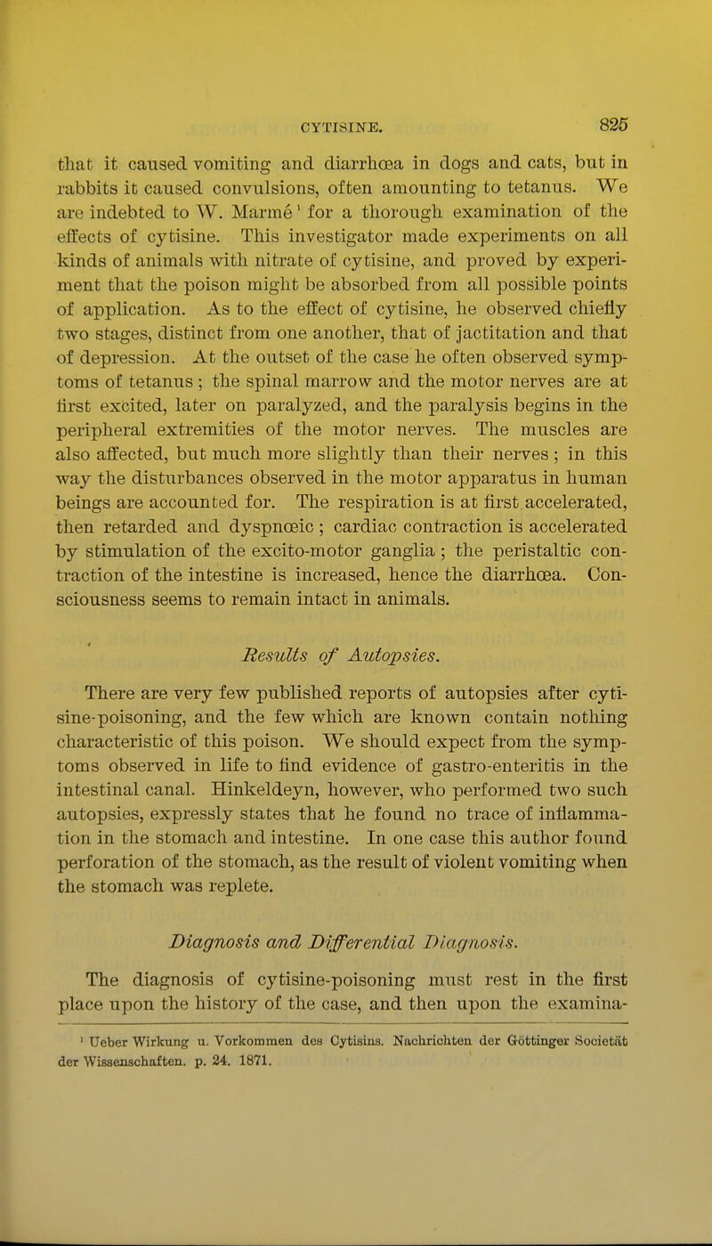that it caused vomiting and diarrhoea in dogs and cats, but in rabbits it caused convulsions, often amounting to tetanus. We are indebted to W. Marme' for a thorough examination of the effects of cytisine. This investigator made experiments on all kinds of animals with nitrate of cytisine, and proved by experi- ment that the poison might be absorbed from all possible points of application. As to the effect of cytisine, he observed chiefly two stages, distinct from one another, that of Jactitation and that of depression. At the outset of the case he often observed symp- toms of tetanus ; the spinal marrow and the motor nerves are at hrst excited, later on paralyzed, and the paralysis begins in the peripheral extremities of the motor nerves. The muscles are also affected, but much more slightly than their nerves ; in this way the disturbances observed in the motor apparatus in human beings are accounted for. The respiration is at first accelerated, then retarded and dyspnoeic ; cardiac contraction is accelerated by stimulation of the excito-motor ganglia ; the peristaltic con- traction of the intestine is increased, hence the diarrhoea. Con- sciousness seems to remain intact in animals. Results of Autopsies. There are very few published reports of autopsies after cyti- sine-poisoning, and the few which are known contain nothing characteristic of this poison. We should expect from the symp- toms observed in life to find evidence of gastro-enteritis in the intestinal canal. Hinkeldeyn, however, who performed two such autopsies, expressly states that he found no trace of inflamma- tion in the stomach and intestine. In one case this author found perforation of the stomach, as the result of violent vomiting when the stomach was replete. Diagnosis and Differential Diagnosis. The diagnosis of cytisine-poisoning must rest in the first place upon the history of the case, and then upon the examina- ' Ueber Wirkung u. Vorkommeu des Cytisins. Nachrichten der Gottinger Societat der Wissenschaften. p. 24. 1871.
