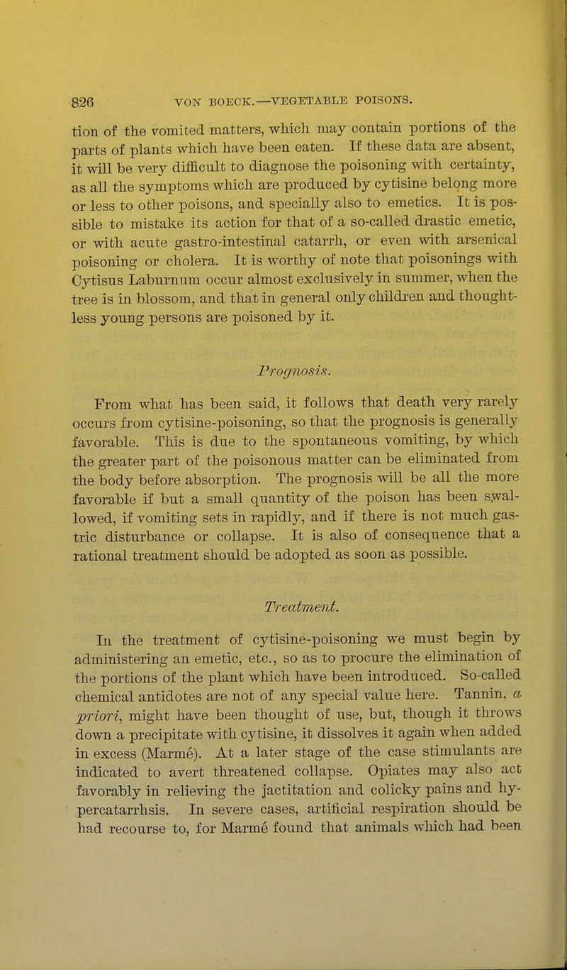 tion of the vomited matters, which may contain portions of the parts of plants which have been eaten. If these data are absent, it will be very difficult to diagnose the poisoning with certainty, as all the symptoms which are produced by cytisine belong more or less to other poisons, and specially also to emetics. It is pos- sible to mistake its action for that of a so-called drastic emetic, or with acute gastro-intestinal catarrh, or even with arsenical poisoning or cholera. It is worthy of note that poisonings with Cytisus Laburnum occur almost exclusively in summer, when the tree is in blossom, and that in general only children and thought- less young persons are poisoned by it. Prognosis. From what has been said, it follows that death very rarely occurs from cytisine-poisoning, so that the prognosis is generally favorable. This is due to the spontaneous vomiting, by which the greater part of the poisonous matter can be eliminated from the body before absorption. The prognosis will be all the more favorable if but a small quantity of the poison has been s.wal- lowed, if vomiting sets in rapidly, and if there is not much gas- tric disturbance or collapse. It is also of consequence that a rational treatment should be adopted as soon as possible. Treatment. In the treatment of cytisine-poisoning we must begin by administering an emetic, etc., so as to procure the elimination of the portions of the plant which have been introduced. So-called chemical antidotes are not of any special value here. Tannin, a priori, might have been thought of use, but, though it throws down a precipitate with cytisine, it dissolves it again when added in excess (Marme). At a later stage of the case stimulants are indicated to avert threatened collapse. Opiates may also act favorably in relieving the jactitation and colicky pains and hy- percatarrhsis. In severe cases, artificial respiration should be had recourse to, for Marme found that animals which had been