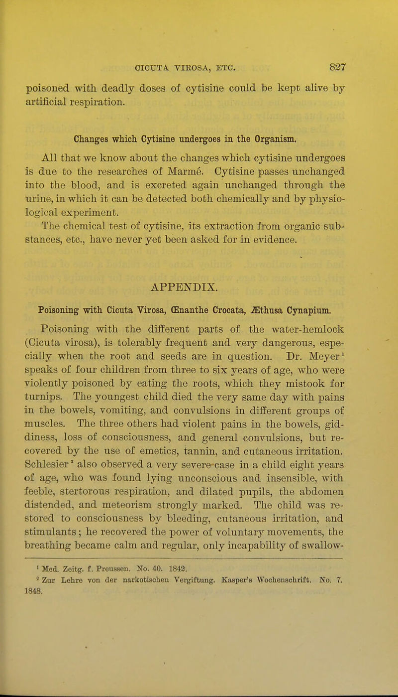 poisoned with deadly doses of cytisine could be kept alive by artificial respiration. Changes which Cytisine undergoes in the Organism. All that we know about the changes which cytisine undergoes is due to the researches of Marme. Cytisine passes unchanged into the blood, and is excreted again unchanged through the urine, in which it can be detected both chemically and by physio- logical experiment. The chemical test of cytisine, its extraction from organic sub- stances, etc., have never yet been asked for in evidence. APPENDIX. Poisoning with Cicuta Virosa, (Enanthe Crocata, -fflthnsa Cynapium. Poisoning with the different parts of the water-hemlock (Cicuta virosa), is tolerably frequent and very dangerous, espe- cially when the root and seeds are in question. Dr. Meyer' speaks of four children from three to six years of age, who were violently poisoned by eating the roots, which they mistook for turnips. The youngest child died the very same day with pains in the bowels, vomiting, and convulsions in different groups of muscles. The three others had violent pains in the bowels, gid- diness, loss of consciousness, and general convulsions, but re- covered by the use of emetics, tannin, and cutaneous irritation. Schlesier' also observed a very severe-case in a child eight years of age, who was found lying unconscious and insensible, with feeble, stertorous respiration, and dilated pupils, the abdomen distended, and meteorism strongly marked. The child was re- stored to consciousness by bleeding, cutaneous irritation, and stimulants; he recovered the power of voluntary movements, the breathing became calm and regular, only incapability of swallow- ' Med. Zeitg. f. Preussen. No. 40. 1842. ' Zur Lehre von der narkotischen Vergiftung. Kasper's Woohenschrift. No. 7, 1848.
