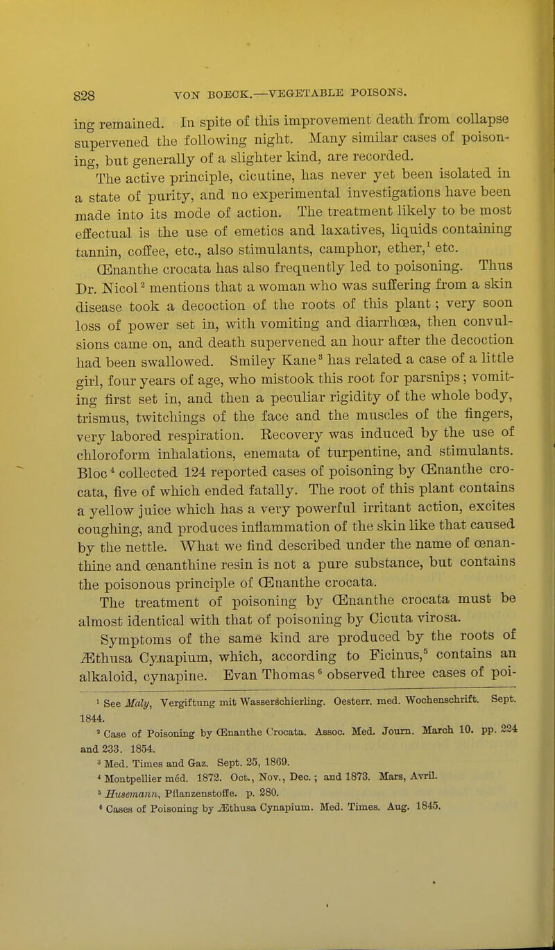ino- remained. In spite of this improvement death from collapse supervened the following night. Many similar cases of poison- ing, but generally of a slighter kind, are recorded. The active principle, cicutine, has never yet been isolated in a state of purity, and no experimental investigations have been made into its mode of action. The treatment likely to be most effectual is the use of emetics and laxatives, liquids containing tannin, coffee, etc., also stimulants, camphor, ether, ^ etc. (Enanthe crocata has also frequently led to poisoning. Thus Dr. ISTicoP mentions that a woman who was suffering from a skin disease took a decoction of the roots of this plant; very soon loss of power set in, with vomiting and diarrhoea, then convul- sions came on, and death supervened an hour after the decoction had been swallowed. Smiley Kane'^ has related a case of a little girl, four years of age, who mistook this root for parsnips; vomit- ing first set in, and then a peculiar rigidity of the whole body, trismus, twitcliings of the face and the muscles of the fingers, very labored respiration. Recovery was induced by the use of chloroform inhalations, enemata of turpentine, and stimulants. Bloc * collected 124 reported cases of poisoning by CEnanthe cro- cata, five of which ended fatally. The root of this plant contains a yellow juice which has a very powerful irritant action, excites coughing, and produces inflammation of the skin like that caused by the nettle. What we find described under the name of oenan- thine and oenanthine resin is not a pure substance, but contains the poisonous principle of (Enanthe crocata. The treatment of poisoning by (Enanthe crocata must be almost identical with that of poisoning by Cicuta virosa. Symptoms of the same kind are produced by the roots of ^Bthusa Cynapium, which, according to Ficinus,^ contains an alkaloid, cynapine. Evan Thomas ^ observed three cases of poi- ' See Maly, Vergiftnng mit WasserSchierling. Oesterr. med. Wochensclirift. Sept. 1844. ' Case of Poisoning by (Enanthe Crocata. Assoc. Med. Joum. March 10. pp. 224 and 233. 1854. » Med. Times and Gaz. Sept. 25, 1869. * Montpellier med. 1872. Oct., Nov., Deo.; and 1873. Mars, Avril. ' Husemann, Pflanzenstoffe. p. 280. « Cases of Poisoning by ^thusa Cynapium. Med. Times. Aug. 1845.