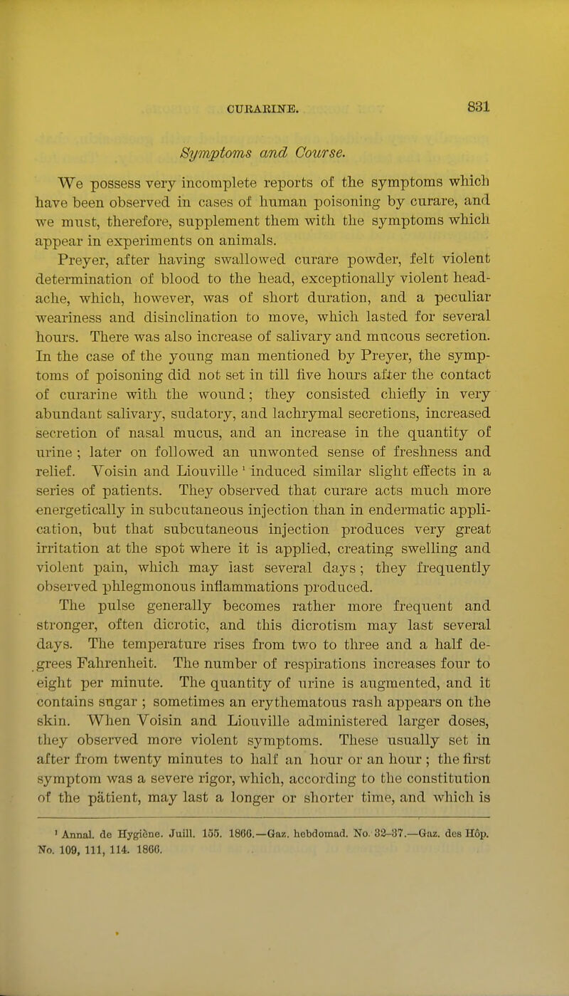 Symptoms and Course. We possess very incomplete reports of the symptoms which have been observed in cases of human poisoning by curare, and we must, therefore, supplement them with the symptoms which appear in experiments on animals. Preyer, after having swallowed curare powder, felt violent determination of blood to the head, exceptionally violent head- ache, which, however, was of short duration, and a peculiar weariness and disinclination to move, which lasted for several hours. There was also increase of salivary and mucous secretion. In the case of the young man mentioned by Preyer, the symp- toms of poisoning did not set in till five hours after the contact of curarine with the wound; they consisted chiefly in very abundant salivary, sudatory, and lachrymal secretions, increased secretion of nasal mucus, and an increase in the quantity of urine ; later on followed an unwonted sense of freshness and relief. Voisin and Liouville' induced similar slight effects in a series of patients. They observed that curare acts much more energetically in subcutaneous injection than in endermatic appli- cation, but that subcutaneous injection produces very great irritation at the spot where it is applied, creating swelling and violent pain, which may last several days; they frequently observed phlegmonous inflammations produced. The pulse generally becomes rather more frequent and stronger, often dicrotic, and this dicrotism may last several days. The temperature rises from two to three and a half de- grees Fahrenheit. The number of respirations increases four to eight per minute. The quantity of urine is augmented, and it contains sugar ; sometimes an erythematous rash appears on the skin. When Voisin and Liouville administered larger doses, they observed more violent symptoms. These usually set in after from twenty minutes to half an hour or an hour ; the first symptom Avas a severe rigor, which, according to the constitution of the patient, may last a longer or shorter time, and which is ' Annal. de HygiSne. Juill. 155. 186G.—Gaz. hebdomad. No. 32-37.—Gaz. des Hop. No. 109, 111, 114. 1866.