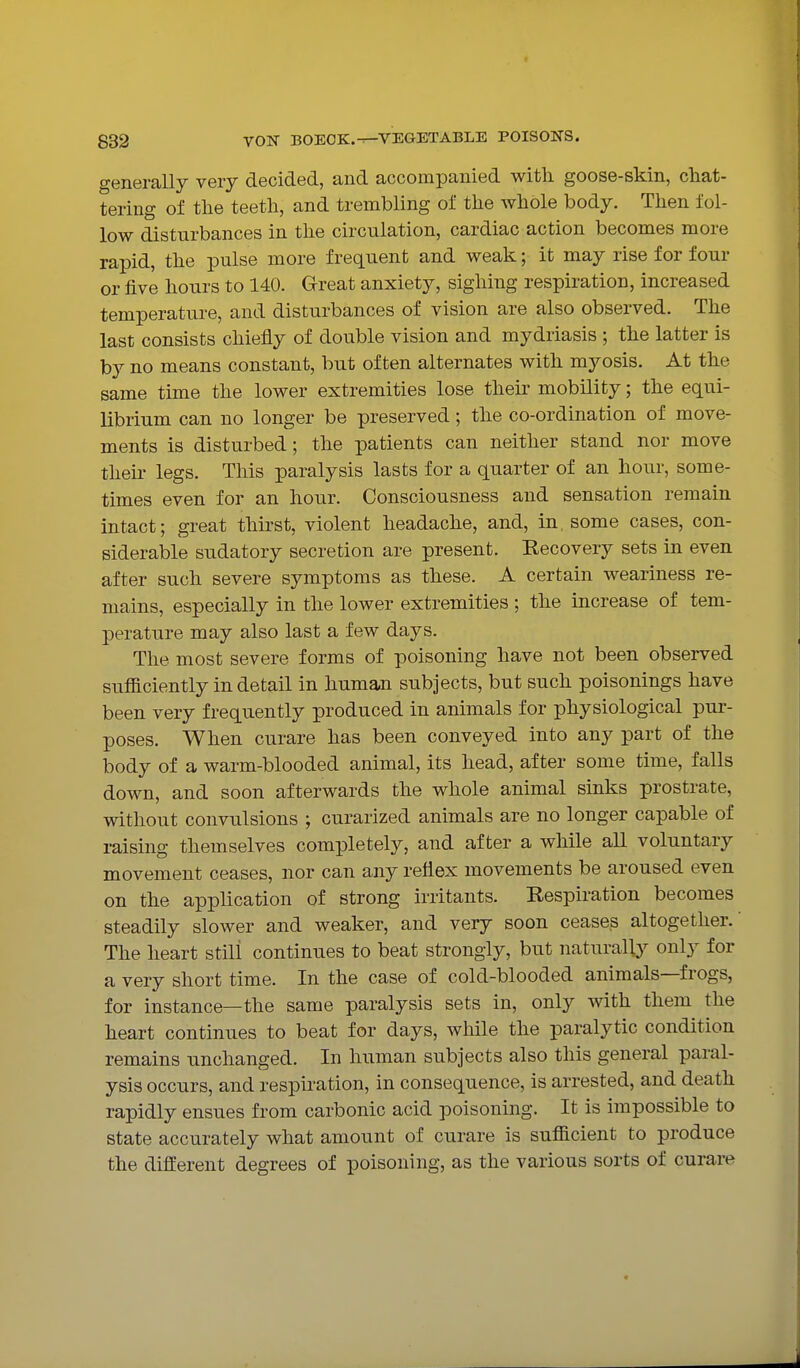generally very decided, and accompanied with goose-skin, chat- tering of the teeth, and trembling of the whole body. Then fol- low disturbances in the circulation, cardiac action becomes more rapid, the pulse more frequent and weak; it may rise for four or five hours to 140. Great anxiety, sighing respiration, increased temperature, and disturbances of vision are also observed. The last consists chiefly of double vision and mydriasis ; the latter is by no means constant, but often alternates with myosis. At the same time the lower extremities lose then^ mobility; the equi- librium can no longer be preserved; the co-ordination of move- ments is disturbed; the patients can neither stand nor move their legs. This paralysis lasts for a quarter of an hour, some- times even for an hour. Consciousness and sensation remain intact; great thirst, violent headache, and, in. some cases, con- siderable sudatory secretion are present. Recovery sets in even after such severe symptoms as these. A certain weariness re- mains, especially in the lower extremities ; the increase of tem- perature may also last a few days. The most severe forms of poisoning have not been observed sufficiently in detail in human subjects, but such poisonings have been very frequently produced in animals for physiological pur- poses. When curare has been conveyed into any part of the body of a warm-blooded animal, its head, after some time, falls down, and soon afterwards the whole animal sinks prostrate, without convulsions ; curarized animals are no longer capable of raising themselves completely, and after a while all voluntary movement ceases, nor can any reflex movements be aroused even on the application of strong irritants. Respiration becomes steadily slower and weaker, and very soon ceases altogether.' The heart still continues to beat strongly, but naturally- only for a very short time. In the case of cold-blooded animals—frogs, for instance—the same paralysis sets in, only with them the heart continues to beat for days, while the paralytic condition remains unchanged. In human subjects also this general paral- ysis occurs, and respiration, in consequence, is arrested, and death rapidly ensues from carbonic acid poisoning. It is impossible to state accurately what amount of curare is sufficient to produce the different degrees of poisoning, as the various sorts of curare