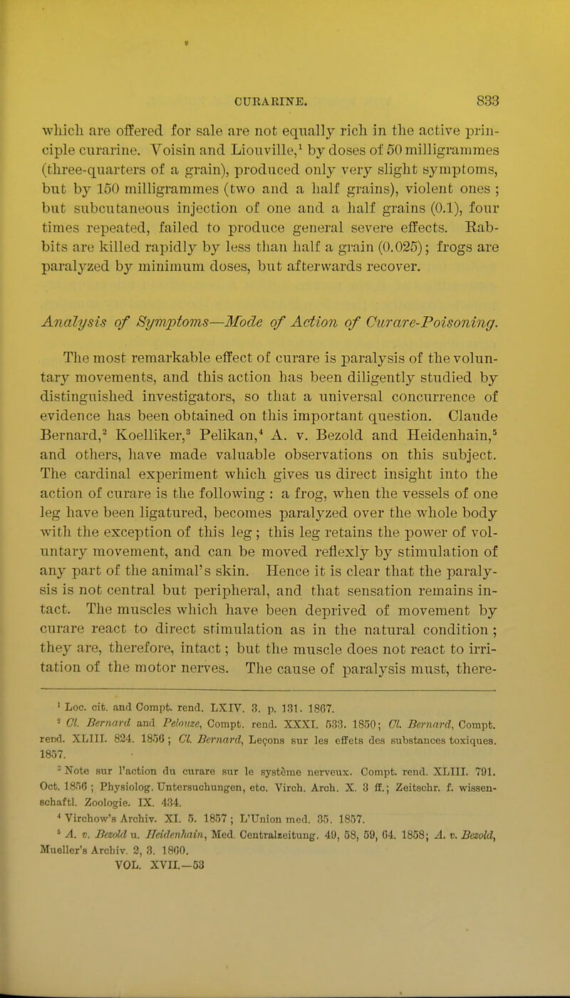 wliicli are offered for sale are not equally rich in the active prin- ciple cnrarine. Voisin and Liouville/ by doses of 50 milligrammes (three-quarters of a grain), produced only very slight symptoms, but by 150 milligrammes (two and a half grains), violent ones ; but subcutaneous injection of one and a half grains (0.1), four times repeated, failed to produce general severe effects. Rab- bits are killed rapidly by less than half a grain (0.025); frogs are paralyzed by minimum doses, but afterwards recover. Analysis of Symptoms—Mode of Action of Curare-Poisoning. The most remarkable effect of curare is paralysis of the volun- t^ivj movements, and this action has been diligently studied by distinguished investigators, so that a universal concurrence of evidence has been obtained on this important question. Claude Bernard,^ Koelliker,^ Pelikan,* A. v. Bezold and Heidenhain,^ and others, have made valuable observations on this subject. The cardinal experiment which gives us direct insight into the action of curare is the following : a frog, when the vessels of one leg have been ligatured, becomes paralyzed over the whole body ■with the exception of this leg ; this leg retains the power of vol- untary movement, and can be moved reflexly by stimulation of any part of the animal's skin. Hence it is clear that the paraly- sis is not central but peripheral, and that sensation remains in- tact. The muscles which have been deprived of movement by curare react to direct stimulation as in the natural condition ; they are, therefore, intact; but the muscle does not react to irri- tation of the motor nerves. The cause of paralysis must, there- ' Loc. cifc. andCompt. rend. LXIV. 3. p. 131. 1867. Gl. Bernard and Pdouze, Compt. rend. XXXI. 533. 1850; CL Bernard, Compt. rend. XLIII. 824. 1856; CI. Bernard, Legona sur les efFets des substances toxiques. 1857.  Note sur Taction dn curare sur le systcrae nerveux. Compt. rend. XLIII. 791. Oct. 1856 ; Physiolog. Untersuchungen, etc. Virch. Arch. X. 3 fl.; Zeitschr. f. wissen- schaftl. Zoologie. IX. 434. •» Virchow'a Archiv. XL 5. 1857; L'Union med. 35. 1857. ' A. V. Bezold n. JTeiden?iain, Med. Oentralzeitung. 49, 58, 59, 04. 1858; A. v. Besold, Mueller's Archiv. 2, 3. 1860. VOL. XVIL—53