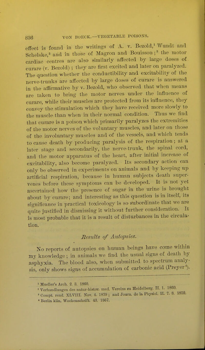 effect is found in the writings of A. v. Bezold/ Wundt and Sclielske, and in those of Magron and Bouisson;' the motor cardiac centres are also similarly affected by large doses of curare (v. Bezold) ; they are first excited and later on paralyzed. The question whether the conductibility and excitability of the nerve-trunks are affected by large doses of curare is answered in the affirmative by v. Bezold, who observed that when means are taken to bring the motor nerves under the influence of curare, while their muscles are protected from its influence, they convey the stimulation which they have received more slowly to the muscle than when in their normal condition. Thus we find that curare is a poison which primarily paralyzes the extremities of the motor nerves of the voluntary muscles, and later on those of the involuntary muscles and of the vessels, and which tends to cause death by producing paralysis of the respiration; at a later stage and secondarily, the nerve-trunk, the spinal cord, and the motor apparatus of the heart, after initial increase of excitability, also become paralyzed. Its secondary action can only be observed in experiments on animals and by keeping up artificial respiration, because in human subjects death super- venes before these symptoms can be developed. It is not yet ascertained how the presence of sugar in the urine is brought about by curare; and interesting as this question is in itself, its significance in practical toxicology is so subordinate that we are quite justified in dismissing it without further consideration. It is most probable that it is a result of disturbances in the circula- tion. Results of Autopsies. No reports of autopsies on human beings have come within my knowledge ; in animals we find the usual signs of death by asphyxia. The blood also, when submitted to spectrum analy- sis, only shows signs of accumulation of carbonic acid (Preyer^). I Mueller's Arch. 2. 3. 1860. ' Verhandlungen des natur-histor. med. Vereins zu Heidelberg. II. 1. I860. » Compt. rend. XLVIII. Nov. 4. 1859 ; and Journ. de la Phy.giol. IL 7. 8. 1859.
