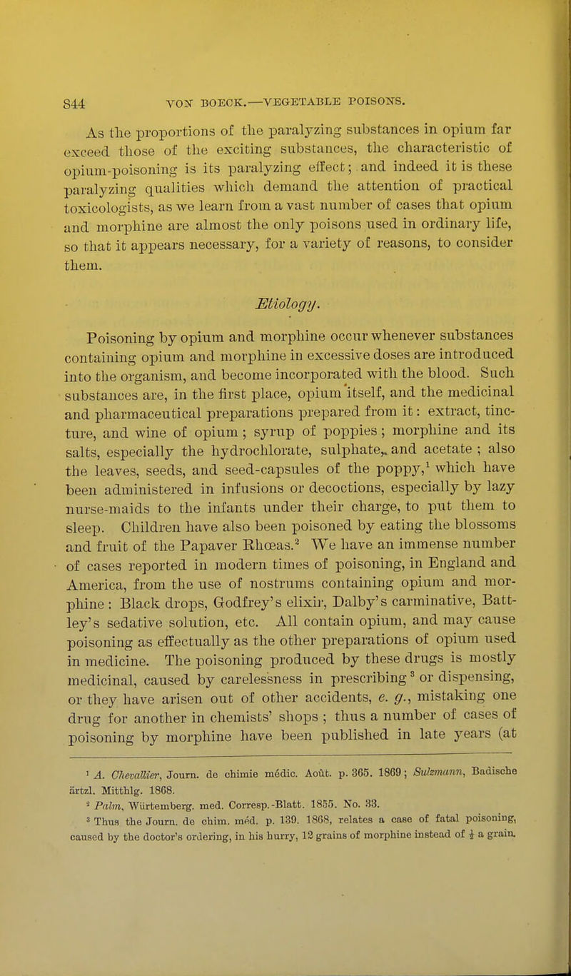 As tlie proportions of the paralyzing substances in opium far exceed those of the exciting substances, the characteristic of opium-poisoning is its paralyzing effect; and indeed it is these paralyzing qualities which demand the attention of practical toxicologists, as we learn from a vast number of cases that opium and morphine are almost the only poisons used in ordinary life, so that it appears necessary, for a variety of reasons, to consider them. Etiology. Poisoning by opium and morphine occur whenever substances containing opium and morphine in excessive doses are introduced into the organism, and become incorporated with the blood. Such substances are, in the first place, opium'itself, and the medicinal and pharmaceutical preparations prepared from it: extract, tinc- ture, and wine of opium; syrup of poppies; morphine and its salts, especially the hydrochlorate, sulphate,, and acetate ; also the leaves, seeds, and seed-capsules of the poppy,^ which have been administered in infusions or decoctions, especially by lazy nurse-maids to the infants under their charge, to put them to sleep. Children have also been poisoned by eating the blossoms and fruit of the Papaver Rhoeas.^ We have an immense number of cases reported in modern times of poisoning, in England and America, from the use of nostrums containing opium and mor- phine : Black drops, Godfrey's elixir, Dalby's carminative, Batt- ley's sedative solution, etc. All contain opium, and may cause poisoning as effectually as the other preparations of opium used in medicine. The poisoning produced by these drugs is mostly medicinal, caused by carelessness in prescribing ^ or dispensing, or they have arisen out of other accidents, e. g., mistaking one drug for another in chemists' shops ; thus a number of cases of poisoning by morphine have been published in late years (at 1 A. ClievalUer, Journ. de chimie medic. Aoub. p. 365. 1869; Sulzmann, Badische iirtzl. Mitthlg. 1868. Palm, Wiirtemberg. med. Corresp.-Blatt. 1855. No. 33. 3 Thus the Journ. de chim. med. p. 139. 1868, relates a case of fatal poisoning, caused by the doctor's ordering, in his hurry, 13 grains of morphine instead of i a grain.