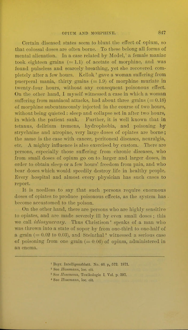 Certain diseased states seem to blunt tlie effect of opium, so that colossal doses are ol'ten borne. To these belong all forms of mental alienation. In a case related by Model,' a female maniac took eighteen grains (— 1.1) of acetate of morphine, and Avas found pulseless and scarcely breathing, yet she recovered com- pletely after a few hours. Kellok' gave a woman suffering from puerperal mania, thirty grains (= 1.9) of morphine muriate in twenty-four hours, without any consequent poisonous effect. On the other hand, I myself witnessed a case in which a woman suffering from maniacal attacks, had about three grains (= 0.18) of morphine subcutaneously injected in the course of two hours, without being quieted : sleep and collapse set in after two hours, in which the patient sank. Further, it is well known that in tetanus, delirium tremens, hydrophobia, and poisoning by strychnine and atropine, very large doses of opiates are borne; the same is the case with cancer, peritoneal diseases, neuralgia, etc. A mighty influence is also exercised by custom. There are persons, especially those suffering from chronic diseases, who from small doses of opium go on to larger and larger doses, in order to obtain sleep or a few hours' freedom from pain, and avIio bear doses which would speedily destroy life in healthy people. Every hospital and almost every physician has such cases to report. It is needless to say that such persons require enormous doses of opiates to produce poisonous effects, as the system has become accustomed to the poison. On the other hand, there are persons who are highly sensitive to opiates, and are made severely ill by even small doses ; this we call idiosyncrasy. Thus Christison' speaks of a man who was thrown into a state of sopor by from one-third to one-half of a grain (= 0.02 to 0.03), and Steinthal * witnessed a serious case of poisoning from one grain (= 0.06) of opium, administered in an enema. ' Bayr. Intelligenzblatt. No. 46, p, 573. 1871. ' See Husemann, loc. cifc. ' See ITuscmann, Toxikologie I. Vol. p. 597. * See Iliiscmann, loc. cit.