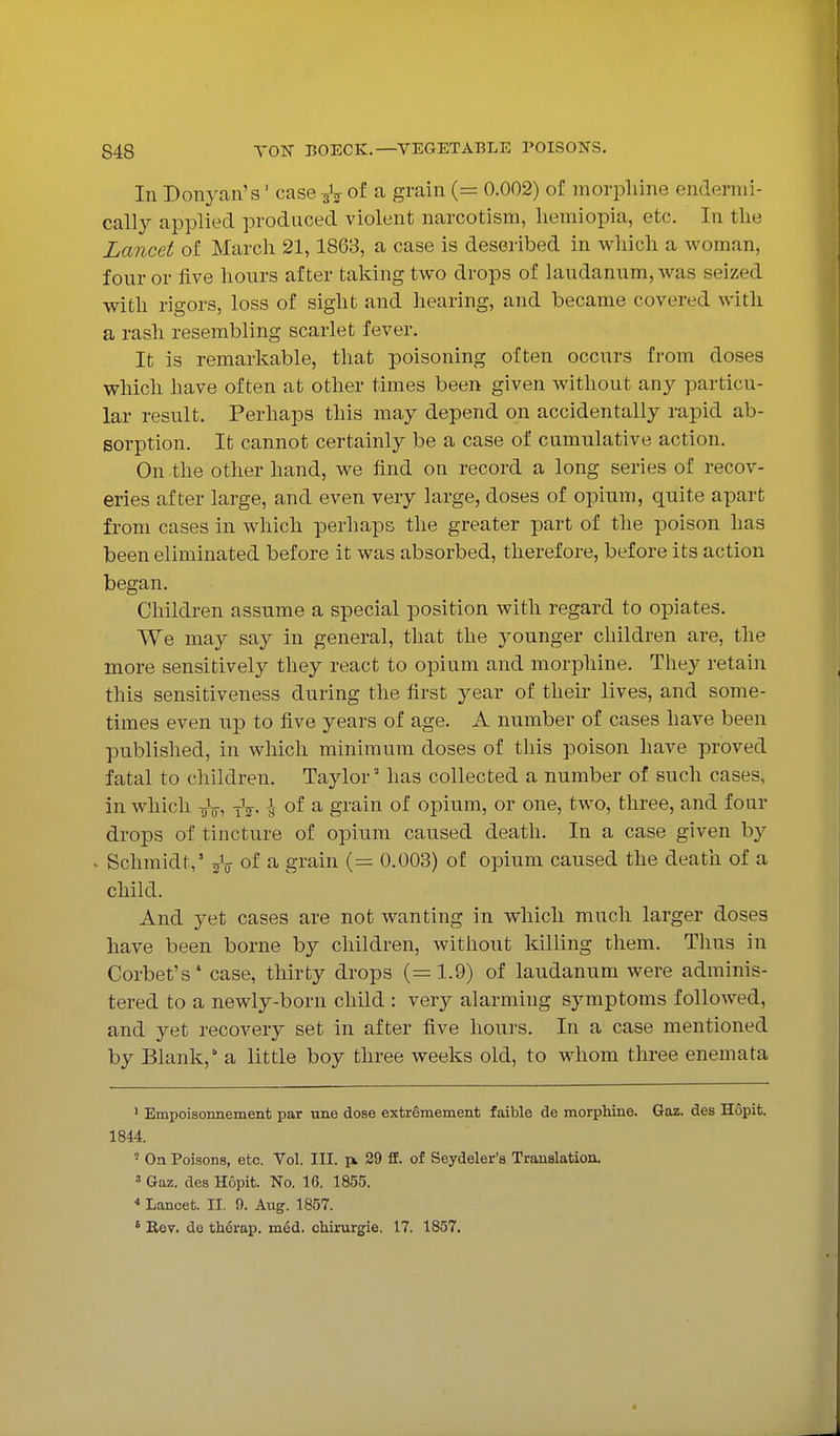 In Donyan's' case-^V a grain (= 0.002) of morphine endermi- cally applied produced violent narcotism, liemiopia, etc. In tlie Lancet of March 21,1863, a case is described in which a woman, four or five hours after taking two drops of laudanum, was seized with rigors, loss of sight and hearing, and became covered with a rash resembling scarlet fever. It is remarkable, that poisoning often occurs from doses which have often at other times been given without any particu- lar result. Perhaps this may depend on accidentally rapid ab- sorption. It cannot certainly be a case of cumulative action. On the other hand, we find on record a long series of recov- eries after large, and even very large, doses of opium, quite apart from cases in which perhaps the greater part of the poison has been eliminated before it was absorbed, therefore, before its action began. Children assume a special position with regard to opiates. We may say in general, that the j^ounger children are, the more sensitively they react to opium and morphine. They retain this sensitiveness during the first year of their lives, and some- times even up to five years of age. A number of cases have been published, in which minimum doses of this poison have proved fatal to children. Taylor' has collected a number of such cases, in which TjV, tV- y of ^ grain of opium, or one, tAvo, three, and four drops of tincture of opium caused death. In a case given by ^ Schmidt,' j^V of a grain (= 0.003) of opium caused the death of a child. And yet cases are not wanting in which much larger doses have been borne by children, without killing them. Thus in Corbet's* case, thirty drops (=1.9) of laudanum were adminis- tered to a newly-born child : very alarming symptoms followed, and yet recoA^ery set in after five hours. In a case mentioned by Blank, a little boy three weeks old, to whom three enemata ' Empoisonneinent par une dose extrSmement faible de morphine. Gaz. des Hopit. 1844. ' On Poisons, etc. Vol. III. 29 ff. of Seydeler's Translation. ' Gaz. des Hopit. No. 16. 1855. * Lancet. II. 9. Aug. 1857. ' Rev. de th6rap. mdd. chirurgie. 17. 1857.