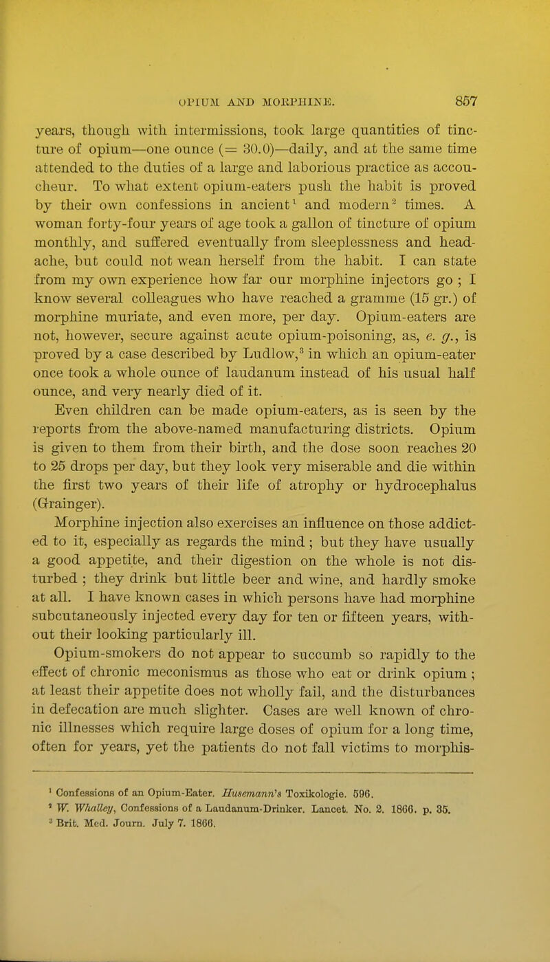 years, though with intermissions, took large quantities of tinc- ture of opium—one ounce (= 30.0)—daily, and at the same time attended to the duties of a large and laborious practice as accou- cheur. To what extent opium-eaters push the habit is proved by their own confessions in ancient^ and modern- times. A woman forty-four years of age took a gallon of tincture of opium monthly, and suffered eventually from sleeplessness and head- ache, but could not wean herself from the habit. I can state from my own experience how far our morphine injectors go ; I know several colleagues who have reached a gramme (15 gr.) of morphine muriate, and even more, per day. Opium-eaters are not, however, secure against acute opium-poisoning, as, e. g., is proved by a case described by Ludlow,^ in which an opium-eater once took a whole ounce of laudanum instead of his usual half ounce, and very nearly died of it. Even children can be made opium-eaters, as is seen by the reports from the above-named manufacturing districts. Opium is given to them from their birth, and the dose soon reaches 20 to 25 drops per day, bat they look very miserable and die within the first two years of their life of atrophy or hydrocephalus (Gfrainger). Morphine injection also exercises an influence on those addict- ed to it, especially as regards the mind; but they have usually a good appetite, and their digestion on the whole is not dis- turbed ; they drink but little beer and wine, and hardly smoke at all. I have known cases in which persons have had morphine subcutaneously injected every day for ten or fifteen years, with- out their looking particularly ill. Opium-smokers do not appear to succumb so rapidly to the effect of chronic meconismus as those who eat or drink opium ; at least their appetite does not wholly fail, and the disturbances in defecation are much slighter. Cases are well known of chro- nic illnesses which require large doses of opium for a long time, often for years, yet the patients do not fall victims to morphis- ' Confessiona of an Opium-Eater. Husemann^s Toxikologie. 596. ' W. Whalley, Confessions of a Laudanum-Driuker. Lancet. No. 2. 1866. p. 35. 3 Brit. Med. Joum. July 7. 1866.