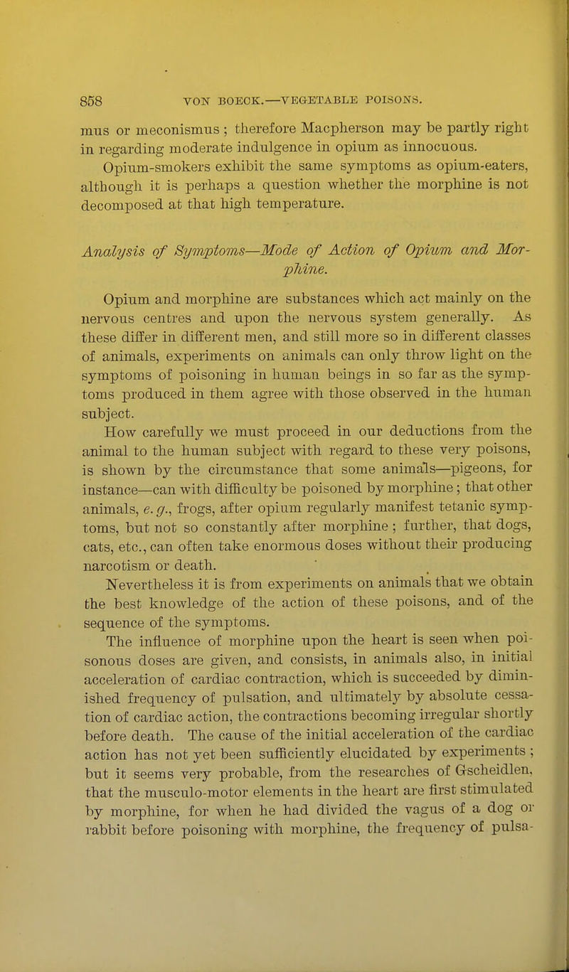 mus or meconismus ; therefore Macpherson may be partly right in regarding moderate indulgence in opium as innocuous. Opium-smokers exhibit the same symptoms as opium-eaters, although it is perhaps a question whether the morphine is not decomposed at that high temperature. Analysis of Symptoons—Mode of Action of Opium and Mor- phine. Opium and morphine are substances which act mainly on the nervous centres and upon the nervous system generally. As these differ in different men, and still more so in different classes of animals, experiments on animals can only throw light on the symptoms of poisoning in human beings in so far as the symp- toms produced in them agree with those observed in the human subject. How carefully we must proceed in our deductions from the animal to the human subject with regard to these very poisons, is shown by the circumstance that some animals—pigeons, for instance—can with difficulty be poi soned by morphine; that other animals, e. g., frogs, after opium regularly manifest tetanic symp- toms, but not so constantly after morphine; further, that dogs, cats, etc., can often take enormous doses without theu- producing narcotism or death. Nevertheless it is from experiments on animals that we obtain the best knowledge of the action of these poisons, and of the sequence of the symptoms. The influence of morphine upon the heart is seen when poi- sonous doses are given, and consists, in animals also, in initial acceleration of cardiac contraction, which is succeeded by dimin- ished frequency of pulsation, and ultimately by absolute cessa- tion of cardiac action, the contractions becoming irregular shortly before death. The cause of the initial acceleration of the cardiac action has not yet been sufficiently elucidated by experiments ; but it seems very probable, from the researches of Gscheidlen, that the musculo-motor elements in the heart are first stimulated by morphine, for when he had divided the vagus of a dog or i-abbit before poisoning with morphine, the frequency of pulsa-
