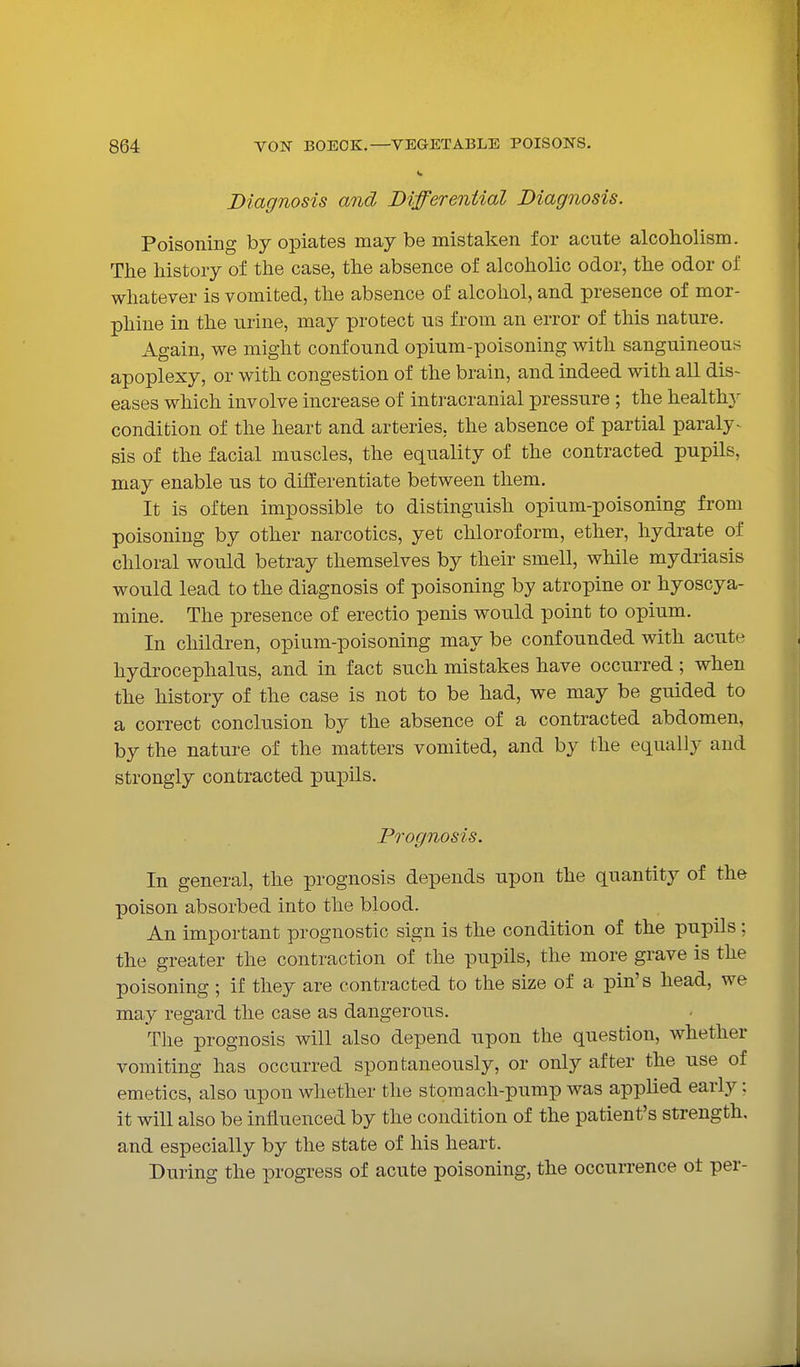 Diagnosis and Differential Diagnosis. Poisoning by opiates may be mistaken for acute alcoholism. The history of the case, the absence of alcoholic odor, the odor of whatever is vomited, the absence of alcohol, and presence of mor- phine in the urine, may protect us from an error of this nature. Again, we might confound opium-poisoning with sanguineous apoplexy, or with congestion of the brain, and indeed with all dis- eases which involve increase of intracranial pressure ; the health}^ condition of the heart and arteries, the absence of partial paraly- sis of the facial muscles, the equality of the contracted pupils, may enable us to differentiate between them. It is often impossible to distinguish opium-poisoning from poisoning by other narcotics, yet chloroform, ether, hydrate of chloral would betray themselves by their smell, while mydriasis would lead to the diagnosis of poisoning by atropine or hyoscya- mine. The presence of erectio penis would point to opium. In children, opium-poisoning may be confounded with acute hydrocephalus, and in fact such mistakes have occurred; when the history of the case is not to be had, we may be guided to a correct conclusion by the absence of a contracted abdomen, by the nature of the matters vomited, and by the equally and strongly contracted pupils. Prognosis. In general, the prognosis depends upon the quantity of the poison absorbed into the blood. An important prognostic sign is the condition of the pupils ; the greater the contraction of the pupils, the more grave is the poisoning ; if they are contracted to the size of a pin's head, we may regard the case as dangerous. The prognosis will also depend upon the question, whether vomiting has occurred spontaneously, or only after the use of emetics, also upon whether the stomach-pump was applied early; it will also be influenced by the condition of the patient's strength, and especially by the state of his heart. During the progress of acute poisoning, the occurrence ot per-
