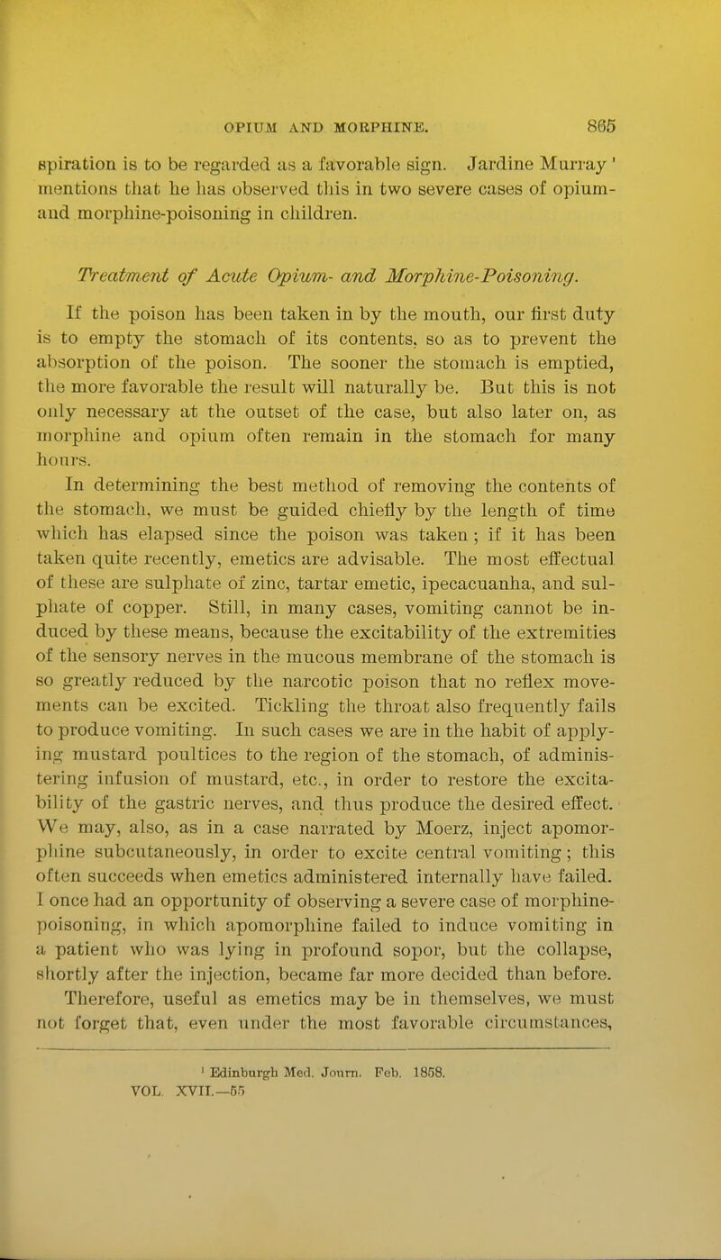 Bpiration is to be regarded as a favorable sign. Jardine Murray ' mentions that he has observed tliis in two severe cases of opium- aud morphine-poisoning in children. Treatment of Acute Opium- and Morp7iine-Poisoni7ig. If the poison has been taken in by the mouth, onr first duty is to empty the stomach of its contents, so as to prevent the absorption of the poison. The sooner the stomach is emptied, the more favorable the result will naturally be. But this is not only necessary at the outset of the case, but also later on, as morphine and opium often remain in the stomach for many hours. In determining the best method of removing the contents of the stomach, we must be guided chiefly by the length of time which has elapsed since the poison was taken; if it has been taken quite recently, emetics are advisable. The most effectual of these are sulphate of zinc, tartar emetic, ipecacuanha, and sul- phate of copper. Still, in many cases, vomiting cannot be in- duced by these means, because the excitability of the extremities of the sensory nerves in the mucous membrane of the stomach is so greatly reduced by the narcotic poison that no reflex move- ments can be excited. Tickling the throat also frequently fails to produce vomiting. In such cases we are in the habit of apply- ing mustard poultices to the region of the stomach, of adminis- tering infusion of mustard, etc., in order to restore the excita- bility of the gastric nerves, and thus produce the desired effect. We may, also, as in a case narrated by Moerz, inject apomor- pliine subcutaneously, in order to excite central vomiting; this often succeeds when emetics administered internally have failed. I once had an opportunity of observing a severe case of morphine- poisoning, in which apomorpliine failed to induce vomiting in a patient who was lying in profound sopor, but the collapse, shortly after the injection, became far more decided than before. Therefore, useful as emetics may be in themselves, we must not forget that, even under the most favorable circumstances. ' Edinburgh Med. Jonm. Feb. 18.^8. VOL. XVII.—55