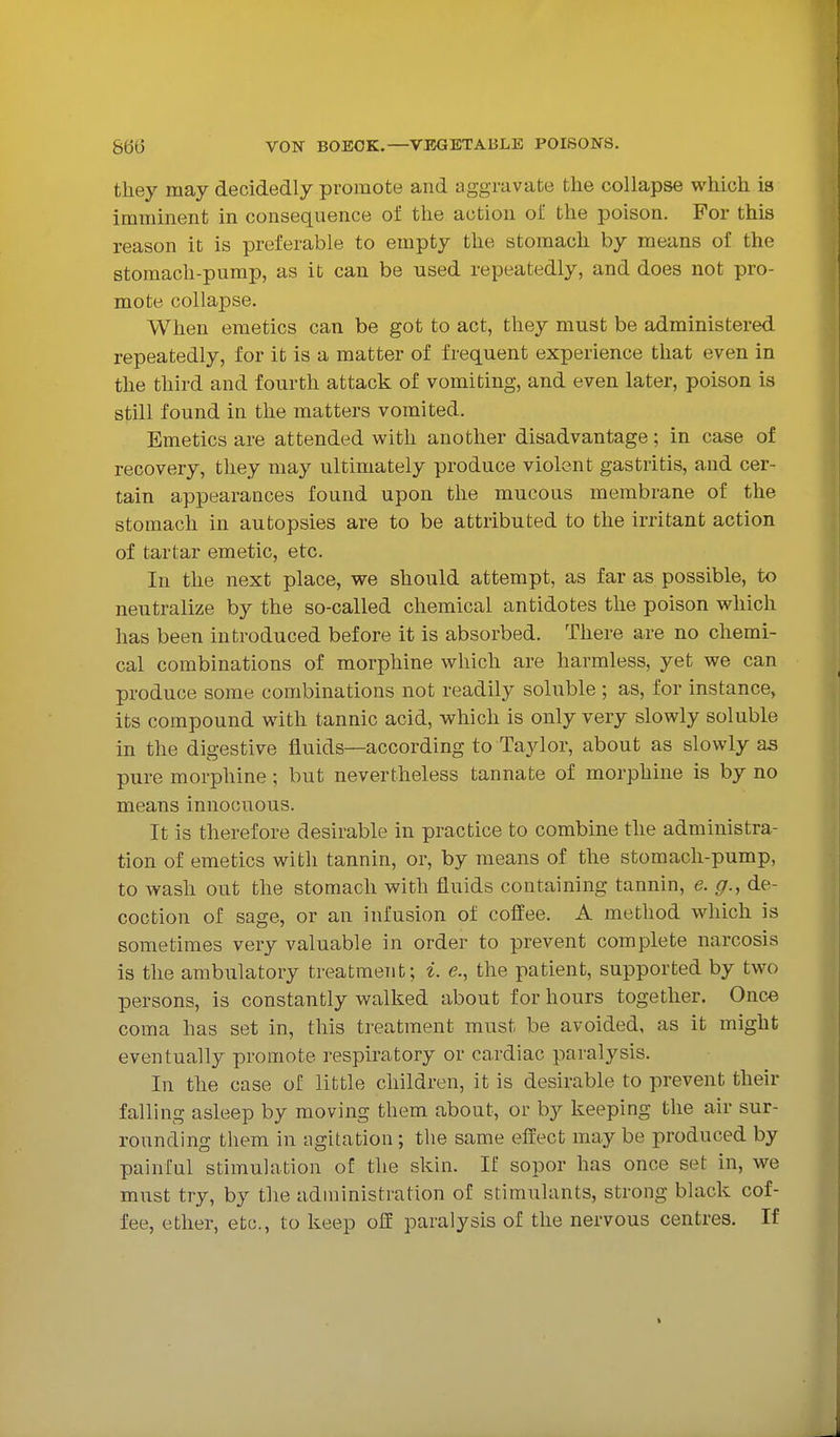 they may decidedly promote and aggravate the collapse which is imminent in consequence of the action of the poison. For this reason it is preferable to empty the stomach by means of the stomach-pump, as it can be used repeatedly, and does not pro- mote collapse. When emetics can be got to act, they must be administered repeatedly, for it is a matter of frequent experience that even in the third and fourth attack of vomiting, and even later, poison is still found in the matters vomited. Emetics are attended with another disadvantage; in case of recovery, they may ultimately produce violent gastritis, and cer- tain appearances found upon the mucous membrane of the stomach in autopsies are to be attributed to the irritant action of tartar emetic, etc. In the next place, we should attempt, as far as possible, to neutralize by the so-called chemical antidotes the poison which has been introduced before it is absorbed. There are no chemi- cal combinations of morphine which are harmless, yet we can produce some combinations not readily soluble ; as, for instance, its compound with tannic acid, which is only very slowly soluble in the digestive fluids—according to Taylor, about as slowly a^ pure morphine; but nevertheless tannate of morphine is by no means innocuous. It is therefore desirable in practice to combine the administra- tion of emetics with tannin, or, by means of the stomach-pump, to wash out the stomach with fluids containing tannin, e. g.^ de- coction of sage, or an infusion of cofl'ee. A method which is sometimes very valuable in order to prevent complete narcosis is the ambulatory treatment; i. e., the patient, supported by two persons, is constantly walked about for hours together. Once coma has set in, this treatment must be avoided, as it might eventually promote respiratory or cardiac paralysis. In the case of little children, it is desirable to prevent their falling asleep by moving them about, or by keeping the air sur- rounding them in agitation; the same effect may be produced by painful stimulation of the skin. If sopor has once set in, we must try, by the administration of stimulants, strong black cof- fee, ether, etc., to keep off paralysis of the nervous centres. If