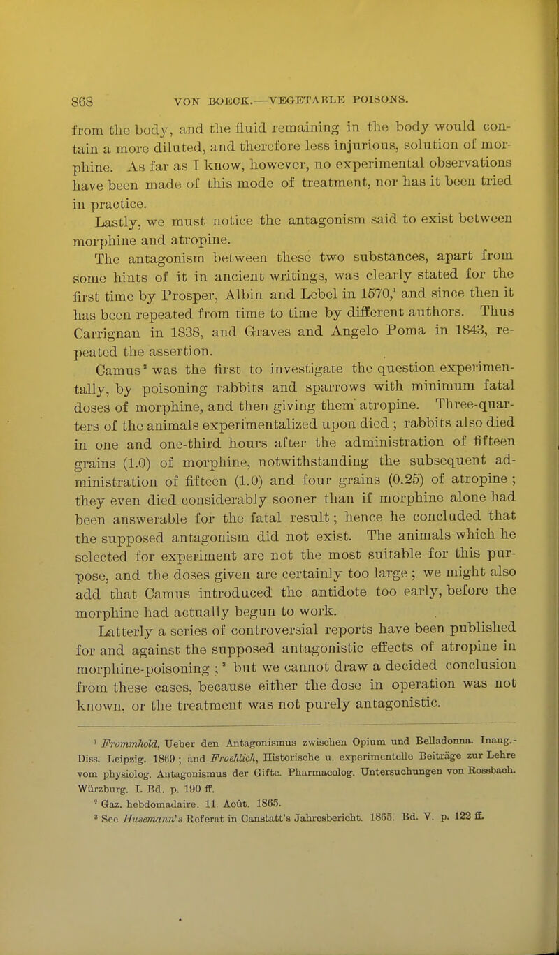 from the body, and tlie fluid remaining in tlie body would con- tain a more diluted, and therefore less injurious, solution of mor- phine. As far as I know, however, no experimental observations have been made of this mode of treatment, nor has it been tried in practice. Lastly, we must notice the antagonism said to exist between morphine and atropine. The antagonism between these two substances, apart from some hints of it in ancient writings, was clearly stated for the first time by Prosper, Albin and Lebel in 1670,' and since then it has been repeated from time to time by different authors. Thus Carrignan in 1838, and Graves and Angelo Poma in 1843, re- peated the assertion. Camus was the first to investigate the question experimen- tally, by poisoning rabbits and sparrows with minimum fatal doses of morphine, and then giving them' atropine. Three-quar- ters of the animals experimentalized upon died ; rabbits also died in one and one-third hours after the administration of fifteen grains (1.0) of morphine, notwithstanding the subsequent ad- ministration of fifteen (1.0) and four grains (0.25) of atropine ; they even died considerably sooner than if morphine alone had been answerable for the fatal result; hence he concluded that the supposed antagonism did not exist. The animals which he selected for experiment are not the most suitable for this pur- pose, and the doses given are certainly too large ; we might also add that Camus introduced the antidote too early, before the morphine had actually begun to work. Latterly a series of controversial reports have been published for and against the supposed antagonistic effects of atropine in morphine-poisoning ;' but we cannot draw a decided conclusion from these cases, because either the dose in operation was not known, or the treatment was not purely antagonistic. ' FrommhoM, TJeber den Antagonismus zwischen Opium und Belladoima. Inaug.- Diss. Leipzig. 1869 ; and FroeMioh, Historische u. experimentelle Beitrage zur Lehre vom physiolog. Antagonismus der Gifte. Pharmacolog. TJntersucliungen von Rossbach. Wiirzburg. I. Bd. p. 190 ff. Gaz. hebdomadaire. 11. Aofit. 1865. See Husemcmn's Referat in Canstatt'a Jahresbericht. 1865. Bd. V. p. 123 ff.
