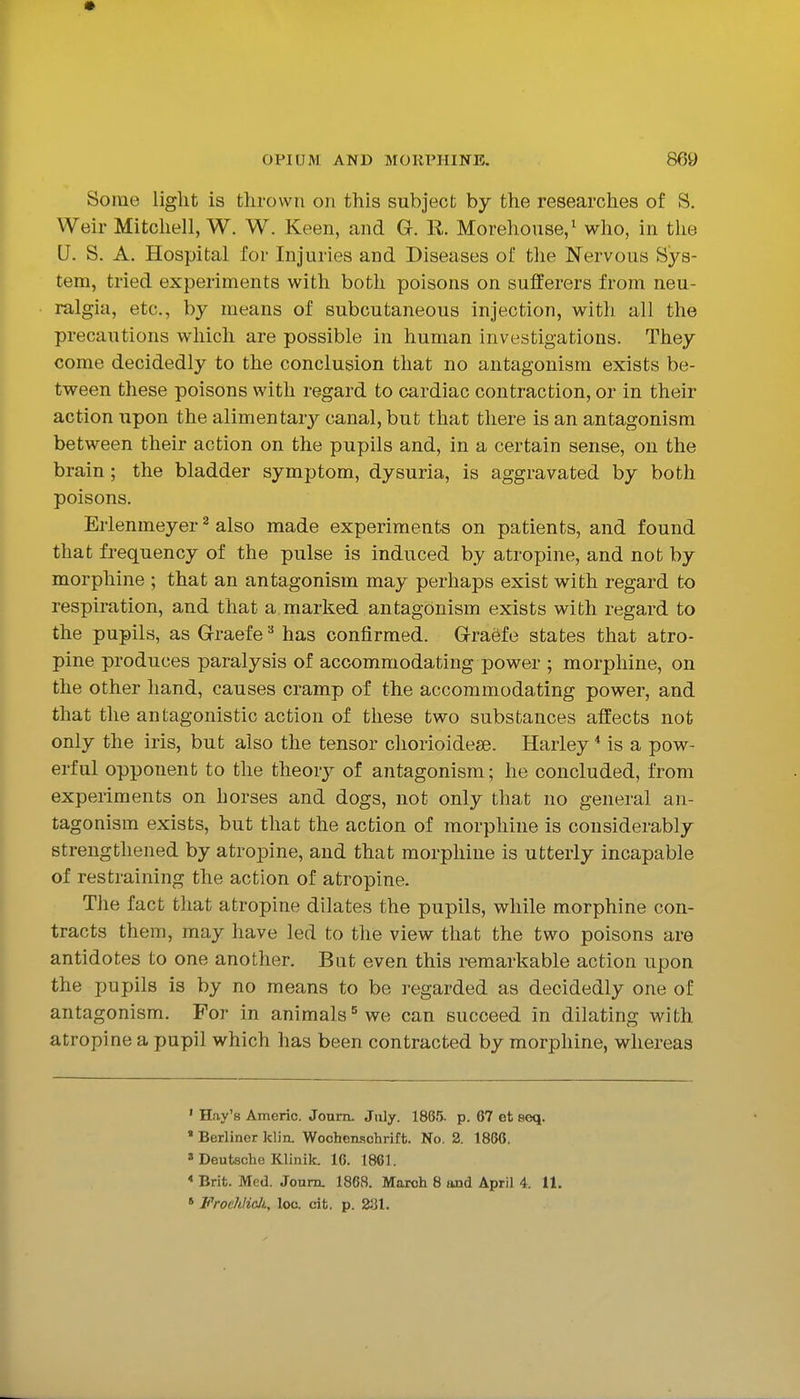 Some light is thrown on this subject by the researches of S. Weir Mitchell, W. W. Keen, and G. R. Morehouse,^ who, in the U. S. A. Hospital for Injuries and Diseases of the Nervous Sys- tem, tried experiments with both poisons on sufferers from neu- ralgia, etc., by means of subcutaneous injection, with all the precautions which are possible in human investigations. They come decidedly to the conclusion that no antagonism exists be- tween these poisons with regard to cardiac contraction, or in their action upon the alimentarj^ canal, but that there is an antagonism between their action on the pupils and, in a certain sense, on the brain; the bladder symptom, dysuria, is aggravated by both poisons. Erlenmeyer ^ also made experiments on patients, and found that frequency of the pulse is induced by atropine, and not by morphine ; that an antagonism may perhaps exist with regard to respiration, and that a marked antagonism exists with regard to the pupils, as G-raefe has confirmed. Grraefe states that atro- pine produces paralysis of accommodating power ; morphine, on the other hand, causes cramp of the accommodating power, and that the antagonistic action of these two substances affects not only the iris, but also the tensor chorioidese. Haiiey * is a pow- erful opponent to the theory of antagonism; he concluded, from experiments on horses and dogs, not only that no general an- tagonism exists, but that the action of morphine is considerably strengthened by atropine, and that morphine is utterly incapable of restraining the action of atropine. The fact that atropine dilates the pupils, while morphine con- tracts them, may have led to the view that the two poisons are antidotes to one another. Bat even this remarkable action upon the pupils is by no means to be regarded as decidedly one of antagonism. For in animals^ we can succeed in dilating with atropine a pupil which has been contracted by morphine, whereas ' Hfiy's Americ. Joum. July. 1865. p. 67 et seq. ' Berliner klin. Wochenschrift. No. 2. 1856. 3 Deutsche Klinik. IG. 1861. * Brit. Med. Jonrru 1868. March 8 and April 4. 11. * Vroehlicli, loo. cit. p. 231.