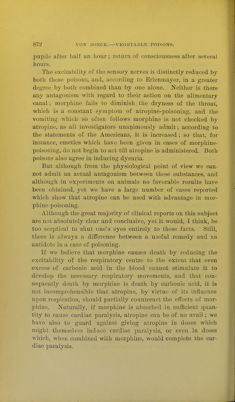 pupils after lialf an hour; return of consciousness after several hours. The excitability of the sensory nerves is distinctly reduced by both these poisons, and, according to Erlenmayer, in a greater degree by both combined than by one alone. Neither is there any antagonism with regard to their action on the alimentary canal; morphine fails to diminish the dryness of the throat, which is a constant symptom of atropine-poisoning, and the vomiting which so often follows morphine is not checked by atropine, as all investigators unanimously admit; according to the statements of the Americans, it is increased ; so that, for instance, emetics which have been given in cases of morphine- poisoning, do not begin to act till atropine is administered. Both poisons also agree in inducing dysuria. But although from the physiological point of view we can- not admit an actual antagonism between these substances, and although in experiments on animals no favorable results have been obtained, yet we have a large number of cases reported which show that atropine can be used with advantage in mor- phine-poisoning. Although the great majority of clinical reports on this subject are not absolutely clear and conclusive, yet it would, I think, be too sceptical to shut one's eyes entirely to these facts. Still, there is always a difference between a useful remedy and an antidote in a case of poisoning. If we believe that morphine causes death by reducing the excitability of the respiratory centre to the extent that even excess of carbonic acid in the blood cannot stimulate it to develop the necessary respiratory movements, and that con- sequently death by morphine is death by carbonic acid, ii is not incomprehensible that atropine, by virtue of its influence upon respiration, should partially counteract the effects of mor- phine. Naturally, if morphine is absorbed in sufficient quan- tity to cause cardiac paralysis, atropine can be of no avail; we have also to guard against giving atropine in doses which might themselves induce cardiac paralysis, or even in doses which, when combined with morphine, would complete the car- diac paralysis.